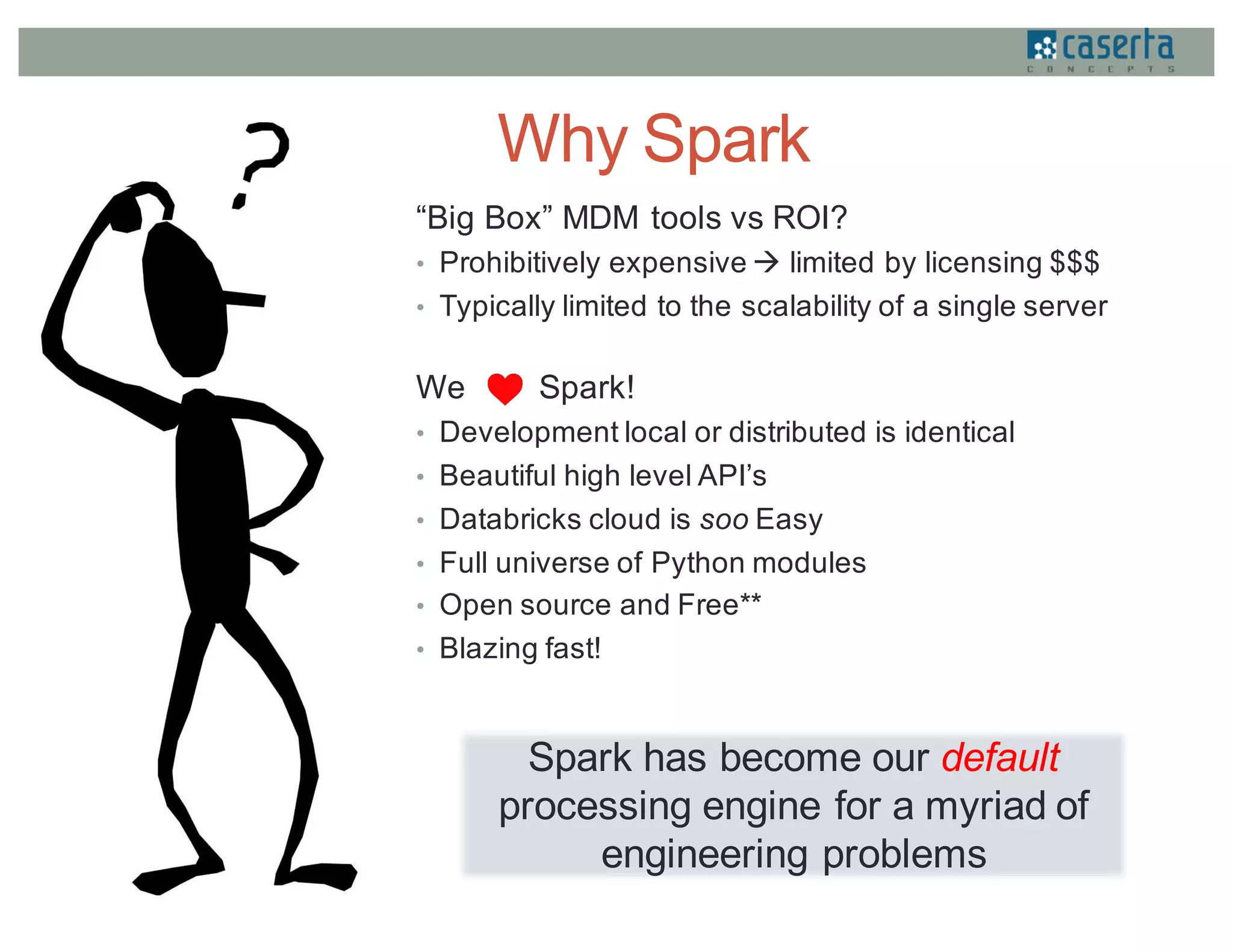 Why Spark
“Big Box” MDM tools vs ROI?
• Prohibitively expensive à limited by licensing $$$
• Typically limited to the scalability of a single server
We Spark!
• Development local or distributed is identical
• Beautiful high level API’s
• Databricks cloud is soo Easy
• Full universe of Python modules
• Open source and Free**
• Blazing fast!
Spark has become our default
processing engine for a myriad of
engineering problems
 