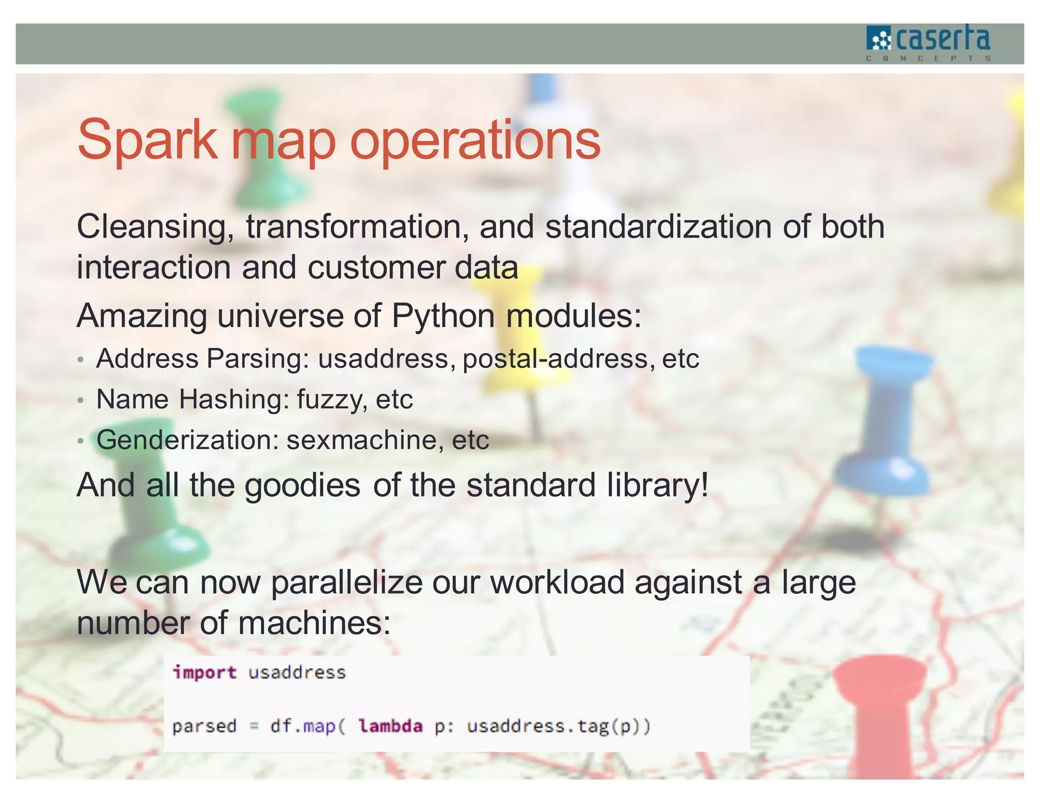 Spark map operations
Cleansing, transformation, and standardization of both
interaction and customer data
Amazing universe of Python modules:
• Address Parsing: usaddress, postal-address, etc
• Name Hashing: fuzzy, etc
• Genderization: sexmachine, etc
And all the goodies of the standard library!
We can now parallelize our workload against a large
number of machines:
 