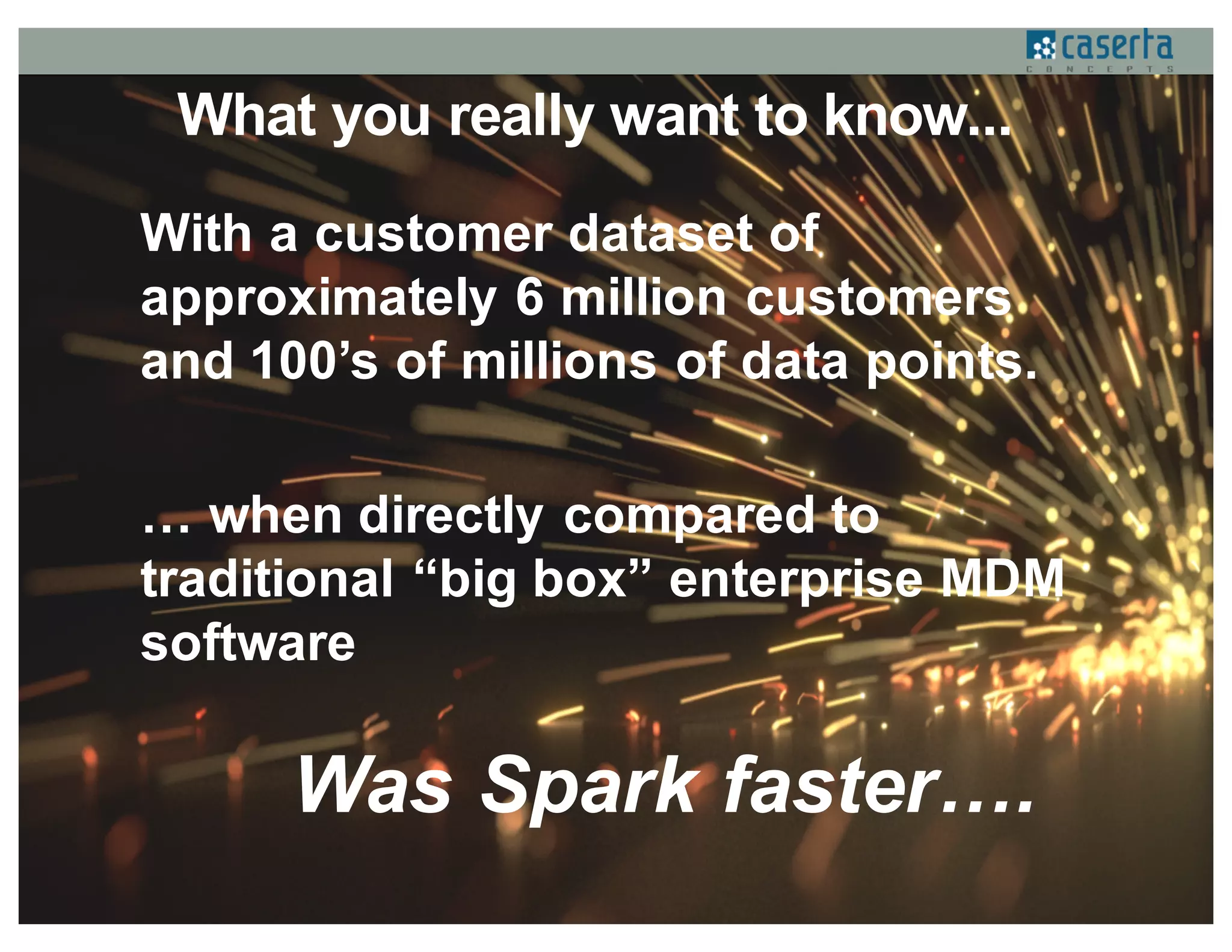 What you really want to know...
With a customer dataset of
approximately 6 million customers
and 100’s of millions of data points.
… when directly compared to
traditional “big box” enterprise MDM
software
Was Spark faster….
 