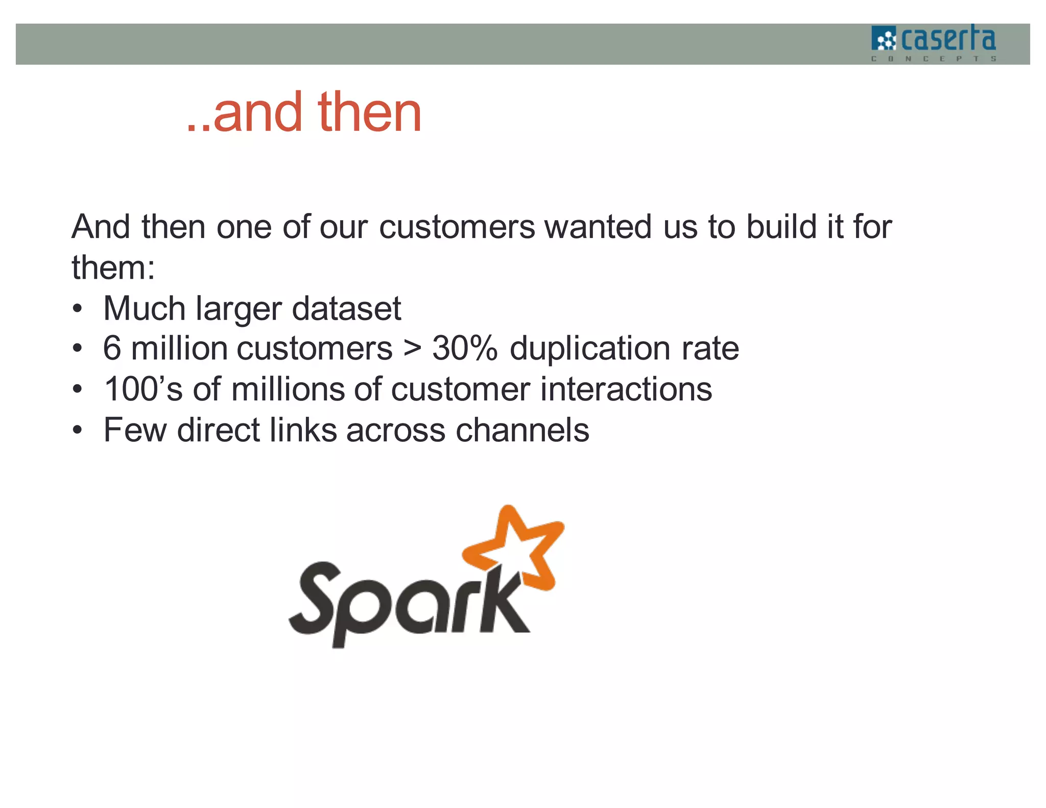 ..and then
And then one of our customers wanted us to build it for
them:
• Much larger dataset
• 6 million customers > 30% duplication rate
• 100’s of millions of customer interactions
• Few direct links across channels
 