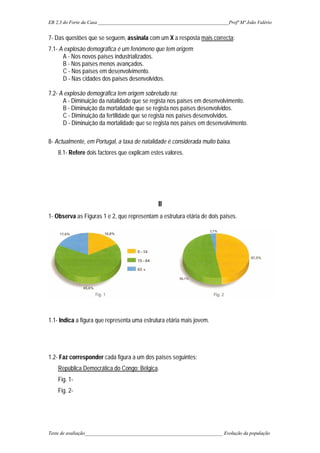 EB 2,3 do Forte da Casa ______________________________________________________Profª Mª João Valério
Teste de avaliação_________________________________________________________ Evolução da população
7- Das questões que se seguem, assinala com um X a resposta mais correcta:
7.1- A explosão demográfica é um fenómeno que tem origem:
A - Nos novos países industrializados.
B - Nos países menos avançados.
C - Nos países em desenvolvimento.
D - Nas cidades dos países desenvolvidos.
7.2- A explosão demográfica tem origem sobretudo na:
A - Diminuição da natalidade que se regista nos países em desenvolvimento.
B - Diminuição da mortalidade que se regista nos países desenvolvidos.
C - Diminuição da fertilidade que se regista nos países desenvolvidos.
D - Diminuição da mortalidade que se regista nos países em desenvolvimento.
8- Actualmente, em Portugal, a taxa de natalidade é considerada muito baixa.
8.1- Refere dois factores que explicam estes valores.
II
1- Observa as Figuras 1 e 2, que representam a estrutura etária de dois países.
1.1- Indica a figura que representa uma estrutura etária mais jovem.
1.2- Faz corresponder cada figura a um dos países seguintes:
República Democrática do Congo; Bélgica.
Fig. 1-
Fig. 2-
 