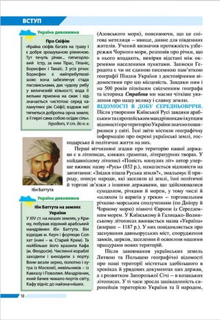 10
ВСТУП
Глибокі географічні знання необхідні
для відповіді на надважливі запитання:
як організовано простір? хто й як це ро-
бить? які наслідки таких дій? Грамотна з
географічного погляду людина повинна
розуміти: вона залежить від того місця,
підґрунтя, тієї поверхні, на якій живе.
Вона має усвідомлювати неповторність
будь-якого куточка Землі. Тверде пере-
конання, що людина відповідальна за
Землю, долю всього людства й приро-
ди, яку перетворює, потрібне не лише
географу, а й кожному з нас.
ЗАПАМ’ЯТАЙТЕ
●● Курс «Україна у світі» вивчає закономірності поширення форм рельєфу, вну-
трішніх вод, ґрунтів, рослинності й тваринного світу; формування клімату і
природних комплексів; розміщення населення на території нашої країни.
●● Основними методами географічних досліджень є описовий, експедицій-
ний, літературний, порівняльний, картографічний, палеогеографічний,
аерокосмічний, моделювання, математичні.
●● Джерелами географічної інформації слугують географічні енциклопедії, до-
відники, словники, газети та журнали, карти й атласи, музейні експозиції,
краєзнавчі екскурсії й мандрівки, радіо, телебачення, Інтернет.
ЗАПИТАННЯ І ЗАВДАННЯ
1.	 Що ви вивчатимете в курсі «Україна у світі: при­рода, населення»?
2.	 Які методи географічних досліджень є найдавнішими, а які – сучасними?
3.	 Якими джерелами географічної інформації ви скористаєтеся, щоб зробити
інформаційний стенд «Наш обласний центр» для кабінету географії?
ШУКАЙТЕ В ІНТЕРНЕТІ
Що вам відомо про Всеукраїнську краєзнавчу експедицію «Моя Батьків-
щина – Україна»? Якщо нічого, то знайдіть інформацію про неї в Інтернеті. Чи
цікаво було б вам взяти участь у цій експедиції за одним із її напрямів? Якщо
так, то за яким?
ПОПРАЦЮЙТЕ В ГРУПІ
Уявіть, що ви – вчені, які вивчають Чорне море. Які методи досліджень ви
використаєте, якщо:
	 група 1 – мандруєте з купцями за часів Середньовіччя;
	 група 2 – є членами експедиції від Академії наук України.
Про географію України
«…Є різні науки, що можуть нас навчити
чого потрібно про Україну. Є історія Укра-
їни, українська етнологія, українська лі-
тература – одним словом, є багато наук,
що говорять про Україну. Однак, мабуть,
найважливіша між ними – це географія
України. Географія, або землезнання,
обіймає всі найважливіші відомості про
землю й народ, що її заселює».
Степан Рудницький, 1921 р.
Україна дивовижна
 