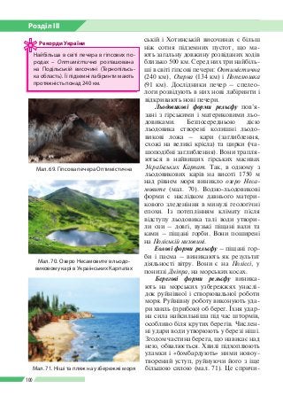 Розділ ІІI
100
ській і Хотинській височинах є більш
ніж сотня підземних пустот, що ма­
ють загальну довжину розвіданих ходів
близько 500 км. Серед них три найбіль­
ші в світі гіпсові печери: Оптимістична
(240 км), Озерна (134 км) і Попелюшка
(91 км). Дослідники печер – спелео­
логи розвідують в них нові лабіринти і
відкривають нові печери.
Льодовикові форми рельєфу пов’я­
зані з гірськими і материковими льо­
довиками. Безпосередньою дією
льодовика створені колишні льодо­
викові ложа – кари (заглиб­лення,
схожі на великі крісла) та цирки (ча­
шоподібні заглиблення). Вони трапля­
ються в найвищих гірських масивах
Україн­ських Карпат. Так, в одному з
льодовикових карів на висоті 1750 м
над рівнем моря виникло озеро Неса-
мовите (мал. 70). Водно-льодовикові
форми є наслідком давнього матери­
кового зледеніння в минулі геологічні
епохи. Із потеплінням клімату після
відступу льодовика талі води утвори­
ли ози – довгі, вузькі піщані вали та
ками – піщані горби. Вони поширені
на Поліській низовині.
Еолові форми рельєфу – піщані гор­
би і пасма – виникають як результат
діяльності вітру. Вони є на Поліссі, у
пониззі Дніпра, на морських косах.
Берегові форми рельєфу виника­
ють на морських узбережжях унаслі­
док руйнівної і створювальної роботи
моря. Руйнівну роботу виконують уда­
ри хвиль (прибою) об берег. Їхня удар­
на сила найсильніша під час штормів,
особливо біля крутих берегів. Числен­
ні удари води утворюють у березі ніші.
Згодом частина берега, що нависає над
нею, обвалюється. Хвилі підхоплюють
уламки і «бомбардують» ними новоу­
творений уступ, руйнуючи його з іще
більшою силою (мал. 71). Це спричи­
Мал. 69. Гіпсова печера Оптимістична
Найбільша в світі печера в гіпсових по­
родах – Оптимістична розташована
на Подільській ви­со­чині (Тернопіль­сь­
ка область). Ї ї підземні лабіринти мають
протяжність понад 240 км.
Рекорди України
Мал. 70. Озеро Несамовите в льодо­
виковому карі в Українських Карпатах
Мал. 71. Ніші та пляж на узбережжі моря
 