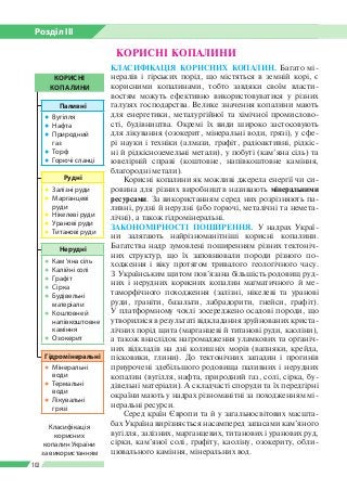 Розділ ІІI
102
КОРИСНІ КОПАЛИНИ
Класифікація
корисних
копалин України
за використанням
КОРИСНІ
КОПАЛИНИ
Паливні
●● Вугілля
●● Нафта
●● Природний
газ
●● Торф
●● Горючі сланці
Рудні
●● Залізні руди
●● Марганцеві
руди
●● Нікелеві руди
●● Уранові руди
●● Титанові руди
Гідромінеральні
●● Мінеральні
води
●● Термальні
води
●● Лікувальні
грязі
Нерудні
●● Кам ’яна сіль
●● Калійні солі
●● Графіт
●● Сірка
●● Будівельні
матеріали
●● Коштовне й
напівкоштовне
каміння
●● Озокерит
КЛАСИФІКАЦІЯ КОРИСНИХ КОПАЛИН. Багато мі­
нералів і гірських порід, що містяться в земній корі, є
корисними копалинами, тобто завдяки своїм власти­
востям можуть ефективно використовуватися у різних
галузях господарства. Велике значення копалини мають
для енергетики, металургійної та хімічної промислово­
сті, будівництва. Окремі їх види широко застосовують
для лікування (озокерит, мінеральні води, грязі), у сфе­
рі науки і техніки (алмази, графіт, радіоактивні, рідкіс­
ні й рідкісноземельні метали), у побуті (кам’яна сіль) та
ювелірній справі (коштовне, напівкоштовне каміння,
благородні метали).
Корисні копалини як можливі джерела енергії чи си­
ровина для різних виробництв називають мінеральними
ресурсами. За використанням серед них розрізняють па­
ливні, рудні й нерудні (або горючі, металічні та немета­
лічні), а також гідромінеральні.
ЗАКОНОМІРНОСТІ ПОШИРЕННЯ. У надрах Украї­
ни залягають найрізноманітніші корисні копалини.
Багатства надр зумовлені поширенням різних тектоніч­
них структур, що їх заповнювали породи різного по­
ходження і віку протягом тривалого геологічного часу.
З Україн­ським щитом пов’язана більшість родовищ руд­
них і нерудних корисних копалин магматичного й ме­
таморфічного походження (залізні, нікелеві та уранові
руди, граніти, базальти, лабрадорити, гнейси, графіт).
У платформному чохлі зосереджено осадові породи, що
утворилися в результаті відкладання зруйнованих криста­
лічних порід щита (марганцеві й титанові руди, каоліни),
а також внаслідок нагромадження уламкових та органіч­
них відкладів на дні колишніх морів (вапняки, крейда,
пісковики, глини). До тектонічних западин і прогинів
приурочені здебільшого родовища паливних і нерудних
копалин (вугілля, нафта, природний газ, солі, сірка, бу­
дівельні матеріали). А складчасті споруди та їх передгірні
окраїни мають у надрах різноманітні за походженням мі­
неральні ресурси.
Серед країн Європи та й у загальносвітових масшта­
бах Україна вирізняється насамперед запасами кам’яного
вугілля, залізних, марганцевих, титанових і уранових руд,
сірки, кам’яної солі, графіту, каоліну, озокериту, обли­
цювального каміння, мінеральних вод.
 