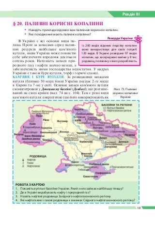 Розділ ІIІ
103
§ 20. ПАЛИВНІ КОРИСНІ КОПАЛИНИ
ŠŠ Наведіть приклади відомих вам паливних корисних копалин.
ŠŠ Яке походження мають паливні копалини?
В Україні є всі основні види па­
лива. Проте за запасами серед палив­
них ресурсів найбільше кам’яного
вугілля, яким Україна може повністю
себе забезпечити впродовж декількох
сотень років. Натомість запаси при­
родного газу і нафти значно менші, а
забезпеченість ними господарства недостатня. У надрах
України є також буре вугілля, торф і горючі сланці.
КАМ’ЯНЕ І БУРЕ ВУГІЛЛЯ. За розвіданими запасами
вугілля (близько 50 млрд тонн) Україна посідає 2-ге місце
в Європі та 7-ме у світі. Основні запаси кам'яного вугілля
сконцентровані у Донецькому басейні (Донбасі), що розташо­
ваний на сході країни (мал. 74 на с. 104). Там є різні види
кам’яного вугілля: енергетичне (що його використовують як
Мал. 73. Паливні
корисні копалини
України
РОБОТА З КАРТОЮ
1.	 Покажіть вугільні басейни України. Який з них займає найбільшу площу?
2.	 Де в Україні видобувають нафту і природний газ?
3.	 Назвіть нафтові родовища Західного нафтогазоносного регіону.
4.	 Які нафтогазові і газові родовища є в межах Східного нафтогазоносного регіону?
Із 200 видів відомих людству копалин
воно використовує для своїх потреб
120 видів. В Україні розвідано 97 видів
копалин, що зосереджені майже у 8 тис.
родовищ, половину з яких розробляють.
Рекорди України
 