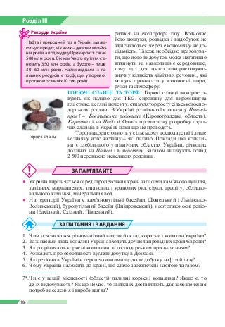 Розділ ІІI
106
ритися на експортера газу. Водночас
його пошуки, розвідка і видобуток не
здійснюються через економічну недо­
цільність. Також необхідно враховува­
ти, що його видобуток може негативно
вплинути на навколишнє середовище,
тому що для цього використовують
значну кількість хімічних речовин, які
можуть проникати у водоносні шари,
річки та атмосферу.
ГОРЮЧІ СЛАНЦІ ТА ТОРФ. Горючі сланці використо­
вують як паливо для ТЕС, сировину для виробництва
пластмас, цегли і цементу, стимулятор росту сільськогоспо­
дарських рослин. В Україні розвідано їх запаси у Придні-
пров’ї – Бовтишське родовище (Кіровоградська область),
Карпатах і на Поділлі. Однак промислову розробку горю­
чих сланців в Україні поки що не проводять.
Торф використовують у сільському господарстві і лише
незначну його частину – як паливо. Поклади цієї копали­
ни є здебільшого у північних областях України, річкових
долинах на Поліссі і в лісостепу. Загалом налічують понад
2 500 переважно невеликих родовищ.
ЗАПАМ’ЯТАЙТЕ
●● Україна вирізняється серед європейських країн запасами кам’яного вугілля,
залізних, марганцевих, титанових і уранових руд, сірки, графіту, облицю­
вального каміння, мінеральних вод.
●● На території України є кам’яновугільні басейни (Донецький і Львівсько-­
Волинський), буровугільний басейн (Дніпровський), нафтогазоносні регіо­
ни (Західний, Східний, Південний).
ЗАПИТАННЯ І ЗАВДАННЯ
1.	 Чим пояснюється різноманітний видовий склад корисних копалин України?
2.	 За запасами яких копалин Україна входить до числа провідних країн Європи?
3. 	Як розрізняють корисні копалини за господарським призначенням?
4.	 Розкажіть про особливості вуглевидобутку в Донбасі.
5.	 Які регіони в Україні є перспективними щодо видобутку нафти й газу?
6.	 Чому Україна належить до країн, що слабо забезпечені нафтою та газом?
------------------
7*.	Чи є у вашій місцевості (області) паливні корисні копалини? Якщо є, то
де їх видобувають? Якщо немає, то звідки їх доставляють для забезпечення
потреб населення і виробництва?
Нафта і природний газ в Україні заляга­
ють у породах, вік яких – десятки мільйо­
нів років, а подекуди у Прикарпатті сягає
500 млн років. Вік кам’яного вугілля ста­
новить 350 млн років, а бурого – лише
30 – 60 млн років. Наймолодшим із па­
ливних ресурсів є торф, що утворився
протягом останніх 10 тис. років.
Рекорди України
Горючі сланці
 