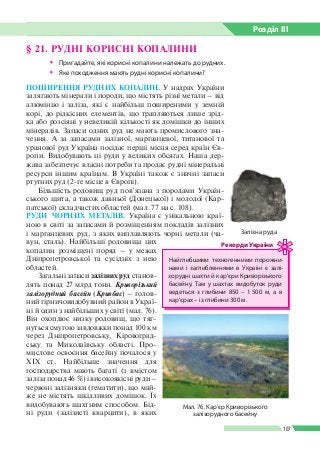 Розділ ІIІ
107
ПОШИРЕННЯ РУДНИХ КОПАЛИН. У надрах України
залягають мінерали і породи, що містять різні метали – від
алюмінію і заліза, які є найбільш поширеними у земній
корі, до рідкісних елементів, що трапляються лише зрід­
ка або розсіяні у невеликій кількості як домішки до інших
мінералів. Запаси одних руд не мають промислового зна­
чення. А за запасами залізної, марганцевої, титанової та
уранової руд Україна посідає перші місця серед країн Єв­
ропи. Видобувають ці руди у великих обсягах. Наша дер­
жава забезпечує власні потреби та продає рудні мінеральні
ресурси іншим країнам. В Україні також є значні запаси
ртутних руд (2-ге місце в Європі).
Більшість родовищ руд пов’язана з породами Україн­
ського щита, а також давньої (Донецької) і молодої (Кар­
патської) складчастих областей (мал. 77 на с. 108).
РУДИ ЧОРНИХ МЕТАЛІВ. Україна є унікальною краї­
ною в світі за запасами й розміщенням покладів залізних
і марганцевих руд, з яких виплавляють чорні метали (ча­
вун, сталь). Найбільші родовища цих
копалин розміщені поряд – у межах
Дніпропетровської та сусідніх з нею
областей.
Загальні запаси залізних руд станов­
лять понад 27 млрд тонн. Криворізький
залізорудний басейн (Кривбас) – голов­
ний гірничови­добувний район в Украї­
ні й один з найбільших у світі (мал. 76).
Він охоплює низку родовищ, що тяг­
нуться смугою завдовжки понад 100 км
через Дніпропетровську, Кіровоград­
ську та Миколаївську області. Про­
мислове освоєння басейну почалося у
XIX ст. Найбільше значення для
господарства мають багаті (з вмістом
заліза понад 46 %) і високоякісні руди –
червоні залізняки (гематити), що май­
же не містять шкідливих домішок. Їх
видобувають шахтним способом. Бід­
ні руди (залізисті кварцити), в яких
§ 21. РУДНІ КОРИСНІ КОПАЛИНИ
ŠŠ Пригадайте, які корисні копалини належать до рудних.
ŠŠ Яке походження мають рудні корисні копалини?
Мал. 76. Кар’єр Криворізького
залізорудного басейну
Найглибшими техногенними порожни­
нами і заглибленнями в Україні є залі­
зорудні шахти й кар’єри Криворізького
басейну. Там у шахтах видобуток руди
ведеться з глибини 850 – 1 500 м, а в
кар’єрах – із глибини 300 м.
Рекорди України
Залізна руда
 