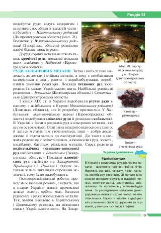 Розділ ІIІ
109
Мал. 78. Кар’єр
марганцевих руд
у м. Покров
(Дніпропетровська
область)
видобуток руди ведуть відкритим і
шахтним способами в західній части­
ні басейну – Нікопольському родовищі
(Дніпропетровська область) (мал. 78).
Водночас у Великотокмацькому родо-
вищі (Запорізька область) розвідано
вдвічі більше запасів руди.
До руд чорних металів належать та­
кож хромітові руди, невеликі поклади
яких знайдено у Побужжі (Кірово­
градська область).
РУДИ КОЛЬОРОВИХ МЕТАЛІВ. Титан і його сплави на­
лежать до легких і стійких металів, а тому є необхідними
матеріалами в авіа-, ракето- і кораблебудуванні, вироб­
ництві хімічних реакторів. Поклади титанових руд зосе­
реджені в межах Українського щита. Найбільші розвідані
родовища – Іршанське (Житомирська область) і Самоткан-
ське (Дніпропетровська область).
З кінця XIX ст. в Україні видобували ртутні руди в
одному з найбільших в Європі Микитівському родовищі
(Донецька область), але їх розробку припинено. У По-
бузькому нікелеворудному районі (Кіровоградська об­
ласть) видобувають нікелеві руди й розвідано кобальтові.
В Україні є багато родовищ руд кольорових металів, які
ще не освою­ються. Одні з них відкрито відносно недавно,
й запаси металів там уточнюються, інші – добре дослі­
джено й підготовлено до експлуатації. До таких нале­
жать родовища поліметалічних, алюмінієвих руд, золота,
молібдену, багатьох рідкісних металів. Серед родовищ
поліметалічних (свинцево-цинкових)
руд найбільшим є Берегівське (Закар­
патська область). Поклади алюміні­
євих руд знайдено на Закарпатті,
Придніпров’ї і При­азов’ї. Однак за­
гальні запаси цих видів сировини не­
значні, тому їх не видобувають.
Геологорозвідувальні роботи, про­
ведені останніми роками, свідчать, що
в надрах України наявні промислові
запаси золота, срібла, міді, багатьох
рідкісних і рідкісноземельних металів.
Так, золото знайдено в Карпатському
і Донецькому регіонах, на південних
схилах Українського щита. На Закар­
Рідкісні метали
В Україні є родовища руд рідкісних ме­
талів – цирконію, гафнію, ніобію, літію,
берилію, скандію, танталу, ітрію, ланта­
ну, молібдену, стронцію. Ці метали та їх
сплави використовують в ядерній тех­
ніці, електротехніці, електроніці, авіа­
ційному та космічному машинобуду­
ванні. За розвіданими запасами деякі
родовища належать до великих і навіть
гігантських. Наразі в Україні видобува­
ють у великих обсягах цирконій та гер­
маній, у менших – скандій і гафній.
Україна дивовижна
Боксит –
алюмінієва руда
Кіновар –
ртутна руда
 
