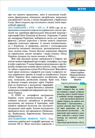 11
ВСТУП
§ 2.	 ГЕОГРАФІЧНІ ДОСЛІДЖЕННЯ ТЕРИТОРІЇ
УКРАЇНИ
ŠŠ Пригадайте імена авторів найдавніших географічних карт.
ŠŠ Хто з відомих грецьких учених побував на землях нинішньої України
за античних часів?
ПЕРШІ ВІДОМОСТІ ПРО УКРАЇНСЬКІ ЗЕМЛІ. Перші
географічні відомості про територію нинішньої України
збереглися ще з давніх часів у працях давньогрецьких істо-
риків, географів і мандрівників – Геродота (V ст. до н. е.),
Страбона (І ст. до н. е.), Птолемея (II ст.). У своїх працях
вони описували Південь теперішньої України, де існува-
ли грецькі міста-держави. Змальовуючи природу цієї те-
риторії, учені відзначали її багатства, передусім потужні
темні ґрунти, широкі повноводні річки, чудові пасовища
для худоби.
Відомий вам історик Геродот під час своїх мандрівок
побував у Північному Причорномор’ї. Він описав Скі-
фію – «країну на північному узбережжі Чорного моря і
прилеглих до нього землях», що там існувала на ті часи.
Найбільше здивували заморського гостя ї ї розміри: «Скі-
фія – це квадрат, кожна сторона якого становить двадцять
днів шляху...» і кліматичні умови: «...Країна відзначається
таким суворим кліматом, що впродовж кількох місяців там
стоять нестерпні холоди; море... замерзає, отож скіфи пе-
реїжджають кригою на той бік до індів». Грецький історик
переповідає чутки про «літаюче пір’я» на берегах Меотиди
(Азовського моря), пояснюючи, що це снігова метелиця –
Геродот
(484 – 425 рр.
до н. е.)
Мал. 3. Залишки стародавнього храму
в Херсонесі (АР Крим, Україна)
Як у нас виникли грецькі міста
У VІІІ – VІ ст. до н. е. на північних бе-
регах Чорного моря виникли грець-
кі міста-колонії. Серед них Ольвія (з
грецької – «щаслива») – тепер с. Пару-
тине Миколаївської області; Пантікапей
(«рибний шлях») – нині м. Керч; Херсо­
нес («півострів») – м. Севастополь;
м. Феодосія («божі дари») та ін. Гре-
ки переселялися на наші землі через
збільшення кількості населення на
своїй батьківщині. Деякі з їхніх коло-
ній стали містами-державами, досягли
вершин розвитку і про­існували майже
тисячу років.
Україна дивовижна
 