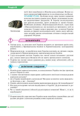 Розділ ІІI
110
патті його видобували в Мужіївському родовищі. Великі за­
паси самородної міді виявлено та досліджуються на Волині.
УРАНОВІ РУДИ. Особливе місце серед рудних корисних
копалин посідають уранові руди. Вони є важливими палив­
но-енергетичними ресурсами. В Україні експлуатуються
три уранові родовища, проте розвідано їх значно більше.
Найбільше родовищ у Кіровоградській області, серед яких
і Новокостянтинівське, що належить до провідних у світі за
запасами. Сумарні запаси уранових руд, за якими Україна
входить до першої десятки країн світу, дають змогу забезпе­
чити потреби діючих вітчизняних атомних електростанцій
упродовж 100 років.
ЗАПАМ’ЯТАЙТЕ
●● Залізну руду, за запасами якої Україна належить до провідних країн світу,
видобувають у Криворізькому басейні та Кременчуцькому залізорудному
районі.
●● Марганцеві руди, за видобутком яких Україна належить до світових лідерів,
зосереджені в Придніпровському марганцеворудному басейні.
●● З руд кольорових металів Україна має значні запаси титанових і ртутних
руд, запаси інших руд обмежені або не мають промислового значення.
●● Україна має великі запаси уранових руд, якими може забезпечити себе на
тривалу перспективу.
ЗАПИТАННЯ І ЗАВДАННЯ
1.	 Назвіть рудні корисні копалини, за запасами яких Україна посідає провідне
місце в Європі та світі.
2.	 З якими тектонічними структурами здебільшого пов’язані поклади рудних
корисних копалин?
3.	 Де в Україні видобувають залізні руди? Які руди за вмістом заліза вважають­
ся багатими, а які – бідними?
4.	 Оцініть забезпеченість нашої країни марганцевими рудами. Де їх видобувають?
5.	 Які руди кольорових металів видобувають в Україні? Де розташовані їх ро­
довища?
6. Чи є у вашій місцевості (області) рудні корисні копалини? Якщо є, то де їх
видобувають?
------------------
7*.	Охарактеризуйте перспективи України щодо видобутку традиційних для неї
рудних ресурсів і освоєння родовищ нових корисних копалин.
Уранова руда
 
