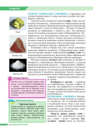 Розділ ІІI
112
ХІМІЧНА МІНЕРАЛЬНА СИРОВИНА. Сировиною для
хімічної промисловості є сірка, кам’яна і калійні солі, фос­
форити, апатити.
Україна володіє великими запасами сірки. Сірка, що має
осадове походження, нагромадилася в Передкарпатському
крайовому прогині. Передкарпатський сірконосний басейн
(який заходить у межі сусідніх країн – Польщі та Румунії)
належить до найбільших у Європі й світі. Там виявлено
понад 20 родовищ самородної сірки (Новояворівське, Не­
мирівське та ін.). Її розробляли в кар’єрах і підземним спо­
собом у Львівській області. Однак внаслідок видобутку у
великих кількостях родовища сильно виснажено, а подаль­
ша їх експлуатація невигідна через конкуренцію дешевшої
продукції, отриманої попутно з природного газу.
Родовища солей в Україні так само сильно виснажено
внаслідок тривалого видобутку. З Передкарпатським проги­
ном пов’язаний єдиний в Україні басейн калійних солей. Їх у
великих обсягах видобували у Калуському (Івано-Франківська
область) і Стебниківському (Львівська область) родовищах.
Потужні поклади кам’яної солі залягають на Донбасі й
Закарпатті, в Дніпровсько-Донецькій западині, а у вигляді
природних підземних розсолів – у Передкарпатті. Найбіль­
шими родовищами кам’яної солі є Бахмутське і Слов’янське
(Донецька область). У Солотвинському родовищі (Закарпат­
ська область) її видобуток припинено. Значні запаси солі
мі­стяться у ропі водойм Азово-Чорноморського узбережжя
та Криму. Зокрема її видобувають з озе-
ра Сиваш.
Фосфорити й апатити – сировина
для виробництва хімічних добрив. Їх
поклади, що приурочені до магматич­
них і метаморфічних порід Українсько­
го щита, загалом незначні й поки що не
розробляються.
БУДІВЕЛЬНА СИРОВИНА. Надзви­
чайно багаті надра України на природ­
ні матеріали, що їх використовують
у будівельній галузі. Одні з них попе­
редньо зазнають суттєвої промислової
переробки, інші безпосередньо спря­
мовуються на будівництво.
Мергель, крейда, вапняк, глина –
сировина для виробництва цементу,
лес і глини – цегли і черепиці. Гіпс,
суглинки і вапняк йдуть на виготов­
Кам’яна сіль на території України відо­
ма ще з античної доби. Її видобування
у Криму і причорноморських лима­
нах розпочалося ще за грецьких, а на
Закарпатті – за римських часів. Перший
великий рудник у Солотвино викопали
в 1220 р.
Рекорди України
Кам’яна сіль
Калійна сіль
Українські граніти
Серед розмаїття українського декора­
тивного каменю особливу увагу при­
вертають граніти. Вони мають різні
кольори і відтінки, за якими отримали
свою назву: червоні, червоно-жовті,
рожево-червоні, темно-малинові, ко­
ричневі, сірі.
Україна дивовижна
Сірка
 