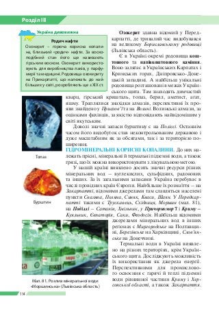 Розділ ІІI
114
Озокерит здавна відомий у Перед­
карпатті, де тривалий час видобувався
на великому Бориславському родовищі
(Львівська область).
Є в Україні окремі родовища кош­
товного та напівкоштовного каміння.
Воно залягає в Українських Карпатах і
Кримських горах, Дніпровсько-Доне­
цькій западині. А найбільш унікальні
родовища розташовані в межах Україн­
ського щита. Там знаходять димча­стий
кварц, гірський кришталь, топаз, берил, аметист, агат,
яшму. Траплялися знахідки алмазів, перспективні їх про­
яви знайдено у Приазов’ї та на Волині. Волинські алмази, за
оцінками фахівців, за якістю відповідають найвідомішим у
світі якутським.
Доволі значні запаси бурштину є на Поліссі. Останнім
часом його видобуток став неконтрольованим державою і
дуже масштабним як за обсягами, так і за терито­рією по­
ширення.
ГІДРОМІНЕРАЛЬНІ КОРИСНІ КОПАЛИНИ. До них на­
лежать прісні, мінеральні й термальні підземні води, а також
грязі, що їх можна використовувати з лікувальною метою.
У нашій країні виявлено досить значні ресурси різних
мінеральних вод – вуглекислих, сульфідних, радонових
та інших. За їх загальними запасами Україна перебуває в
числі провідних країн Європи. Найбільше їх розмаїття – на
Закарпатті, відомими джерелами там славляться населені
пункти Свалява, Поляна, Синяк, Кваси, Шаян. У Передкар-
патті  такими є Трускавець, Східниця, Моршин (мал. 81),
на Поділлі – Сатанів, Хмільник, у Причорномор’ї і Криму –
Куяльник, Євпаторія, Саки, Феодосія. Найбільш відомими
джерелами мінеральних вод в інших
регіонах є Миргородське на Полтавщи­
ні, Березівське на Харківщині, Слов’ян-
ське на Донеччині.
Термальні води в Україні виявле­
но на різних територіях, крім Україн­
ського щита. Досліджують можливість
їх використання як джерела енергії.
Перспективними для промислово­
го освоєння є гарячі й теплі підземні
води рівнинної частини Криму і Хер-
сонської області, а також Закарпаття.
Родич нафти
Озокерит – горюча корисна копали­
на, близький «родич» нафти. За воско­
подібний стан його ще називають
гір­ським воском. Озокерит використо­
вують для виробництва лаків, у парфу­
мерії та медицині. Родовища озокериту
на Прикарпатті, що належать до най­
більших у світі, розробляють ще з ХІХ ст.
Україна дивовижна
Топаз
Бурштин
Мал. 81. Розлив мінеральної води
«Моршинська» (Львівська область)
 