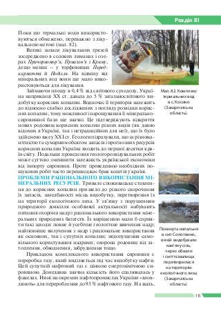 Розділ ІIІ
115
Поки що термальні води використо­
вуються обмежено, переважно з ліку­
вальною метою (мал. 82).
Великі запаси лікувальних грязей
зосереджено в солоних лиманах і озе­
рах Причорномор’я, Приазов’я і Криму,
дещо менші – у торфовищах Перед-
карпаття й Поділля. На відміну від
мінеральних вод вони ще мало вико­
ристовуються для лікування.
Займаючи площу в 0,4 % від світового суходолу, Украї­
на наприкінці ХХ ст. давала до 5 % загальносвітового ви­
добутку корисних копалин. Водночас її територія належить
до відносно слабко досліджених з погляду розвідки корис­
них копалин, тому можливості нарощування її мінерально-­
сировинної бази ще значні. Це підтверджують відкриття
нових родовищ корисних копалин різних видів (як давно
відомих в Україні, так і нетрадиційних для неї), що їх було
здійснено вже у ХХІ ст. Геологи підрахували, що за різнома­
нітністю та сумарним обсягом запасів і прогнозних ресурсів
корисних копалин Україна входить до першої десятки кра­
їн світу. Подальше проведення геологорозвідувальних робіт
може суттєво зменшити залежність української економіки
від імпорту сировини. Проте проведенню необхідних по­
шукових робіт часто перешкоджає брак коштів у країні.
ПРОБЛЕМИ РАЦІОНАЛЬНОГО ВИКОРИСТАННЯ МІ­
НЕРАЛЬНИХ РЕСУРСІВ. Тривале споживацьке ставлен­
ня до корисних копалин призвело до різкого скорочення
їх запасів, занедбаності місць видобутку, перетворення їх
на території екологічного лиха. У зв’язку з порушенням
природного довкілля особливої актуальності набувають
питання охорони надр і раціонального використання міне­
ральних природних багатств. Їх вирішенню мали б сприя­
ти такі заходи: повне й усебічне геологічне вивчення надр;
найповніше вилучення з надр і раціональне використання
як основних, так і супутніх копалин; недопущення само­
вільного користування надрами; охорона родовищ від за­
топлення, обводнення, забруднення тощо.
Прикладом комплексного використання сировини є
переробка газу, який виділяється під час видобутку нафти.
Цей супутній нафтовий газ є цінною енергохімічною си­
ровиною. Донедавна значна кількість його спалювалась у
факелах. Нині на окремих нафтопромислах України «влов­
люють» для перероблення до 93 % нафтового газу. На жаль,
Мал. 82. Комплекс
термальних вод
в с. Косино
(Закарпатська
область)
Покинута копальня
в смт Солотвино,
в якій видобували
кам’яну сіль,
через обвали
і сміттєзвалища
перетворилася
на територію
екологічного лиха
(Закарпатська
область)
 