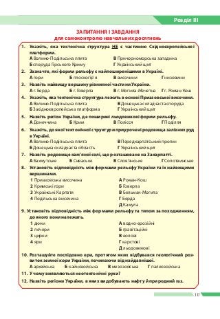 Розділ ІIІ
117
ЗАПИТАННЯ І ЗАВДАННЯ
для самоконтролю навчальних досягнень
1.	 Укажіть, яка тектонічна структура НЕ є частиною Східноєвропейської
платформи.
А Волино-Подільська плита 	 В Причорноморська западина
Б споруда Гірського Криму 	 Г Український щит
2. 	 Зазначте, які форми рельєфу є найпоширенішими в Україні.
А гори	 Б плоскогір’я 	 В височини	 Г низовини
3.	 Назвіть найвищу вершину рівнинної частини України.
А г. Берда	 Б г. Говерла 	 В г. Могила-Мечетна	 Г г. Роман-Кош
4.	 Укажіть, яка тектонічна структура лежить в основі Приазовської височини.
А Волино-Подільська плита 	 В Донецька складчаста споруда
Б Західноєвропейська платформа 	 Г Український щит
5.	 Назвіть регіон України, де поширені льодовикові форми рельєфу.
А Донеччина	 Б Крим 	 В Полісся	 Г Поділля
6.	 Укажіть, до якої тектонічної структури приурочені родовища залізних руд
в Україні.
А Волино-Подільська плита 	 В Передкарпатський прогин
Б Донецька складчаста область 	 Г Український щит
7.	 Назвіть родовище кам’яної солі, що розташоване на Закарпатті.
А Бахмутське	 Б Сиваське 	 В Слов’янське	 Г Солотвинське
8.	 Установіть відповідність між формами рельєфу України та їх найвищими
вершинами.
1 Приазовська височина А Роман-Кош
2 Кримські гори Б Говерла
3 Українські Карпати В Бельмак-Могила
4 Подільська височина Г Берда
Д Камула
9. Установіть відповідність між формами рельєфу та типом за походженням,
до якого вони належать.
1 дюни А водно-ерозійні
2 печери Б гравітаційні
3 цирки В еолові
4 яри Г карстові
Д льодовикові
10. 	Розташуйте послідовно ери, протягом яких відбувався геологічний роз-
виток земної кори України, починаючи від найдавнішої.
А архейська Б кайнозойська В мезозойська Г палеозойська
11.	У чому виявляються неотектонічні рухи?
12.	Назвіть регіони України, в яких видобувають нафту й природний газ.
 