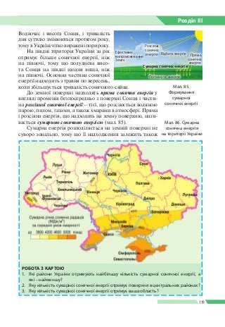 Розділ ІIІ
119
Водночас і висота Сонця, і тривалість
дня суттєво змінюються протягом року,
тому в Україні чітко виражені пори року.
На півдні територія України за рік
отримує більше сонячної енергії, ніж
на півночі, тому що полуднева висо­
та Сонця на півдні щодня вища, ніж
на півночі. Основна частина сонячної
енергії надходить з травня по вересень,
коли збільшується тривалість сонячного сяйва.
До земної поверхні надходять пряма сонячна енергія у
вигляді променів безпосередньо з поверхні Сонця і части­
на розсіяної сонячної енергії – тієї, що розсіюється водяною
парою, пилом, газами, а також хмарами в атмосфері. Пряма
і розсіяна енергія, що надходить на земну поверхню, нази­
вається сумарною сонячною енергією (мал. 85).
Сумарна енергія розподіляється на земній поверхні не
суворо зонально, тому що її надходження залежить також
Мал. 86. Сумарна
сонячна енергія
на території України
РОБОТА З КАРТОЮ
1.	 Які райони України отримують найбільшу кількість сумарної сонячної енергії, а
які – найменшу?
2.	 Яку кількість сумарної сонячної енергії отримує поверхня в центральних районах?
3.	 Яку кількість сумарної сонячної енергії отримує ваша область?
Мал. 85.
Формування
сумарної
сонячної енергії
Ефективне
випромінювання
Землі
Розсіяна
сонячна
енергія
Сумарна сонячна енергія
Поглинута енергія
Відбита енергія Пряма
сонячна
енергія
 