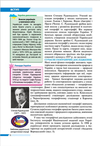 12
ВСТУП
явище, дивне для південних жителів.
Учений визначив протяжність узбе-
режжя Чорного моря, розповів про
річки, що в нього впадають, виміряв
відстані між окремими населеними
пунктами. Записки Геродота є чи не
єдиною писемною пам’яткою геогра-
фії Півдня України з достовірними ві-
домостями про цю місцевість. Завдяки
ним і на 500 років пізнішим свідчен-
ням географа та історика Страбона ми
маємо чіткіше уявлення про нашу ве-
лику і славну землю.
ВІДОМОСТІ В ДОБУ СЕРЕДНЬОВІЧЧЯ. Після утво-
рення Київської Русі завдяки арабським та європейським
мандрівникам і купцям відомості про територію України
значно поширилися у світі. Їхні звіти містили географічну
інформацію про окремі українські землі, господарське й
політичне життя на них.
Перші вітчизняні згадки про територію нашої держа-
ви є в літописах, княжих грамотах, літературних творах. У
найдавнішому літописі «Повість минулих літ» автор упер-
ше вживає назву «Русь» (852 р.), намагається відповісти на
запитання: «Звідки пішла Руська земля?», змальовує ї ї при-
роду, описує народи, які заселяли ці землі, їхні політичні
й торгові зв’язки з іншими державами, що здійснювалися
суходолом, річками й морем, у тому числі й «шляхом із
варягів у греки» – торговельним річково-морським спо-
лученням (по Дніпру й Чорному морю) півночі Європи із
Середземним морем. У Київському й Галицько-Волин-
ському літописах вживається назва
«Україна» (вперше – 1187 р.). У них
повідомляється про заснування дав-
ньоруських міст, спорудження замків,
церков, заселення й освоєння нашими
пращурами нових територій.
Після завоювання українських зе-
мель Литвою та Польщею географічні
відомості про наші території містять-
ся здебільшого в хроніках й урядових
документах цих держав, а з розвитком
Запорозької Січі – в козацьких літо-
писах. У ті часи зросла зацікавленість
Ібн Баттута
(1304 – 1377)
Про Скіфію
«Країна скіфів багата на траву і є добре
зрошуваною рівниною. Тут течуть річ-
ки... пятигорловий Істр, за ним Тірас,
Гіпаніс, Борисфен і Танаїс. З усіх річок
Борисфен найприбутковіша: вона дає
чудову рибу у величезній кількості;
вода її вельми приємна на смак і відзна-
чається чистотою; вздовж неї тягнеться
добротна орна земля; в її гирлі сама со-
бою осідає сіль».
Геродот, V ст. до н. е.
Україна дивовижна
Ібн Баттута на землях України
У XIV ст. на наших землях, у Криму, по-
бував відомий арабський мандрівник
Ібн Баттута. Він відвідав м. Керч і фор-
тецю Солхат (нині – м. Старий Крим).
Та найбільше його вразила Кафа (м.
Феодосія). Численні кораблі заходили
і виходили з порту. Вони везли зерно,
полотно і хутра із Московії, невільни-
ків – із Кавказу і Поволжя. Мандрівник,
який бачив чимало портів світу, Кафу
відніс до найзначніших.
Україна дивовижна
 