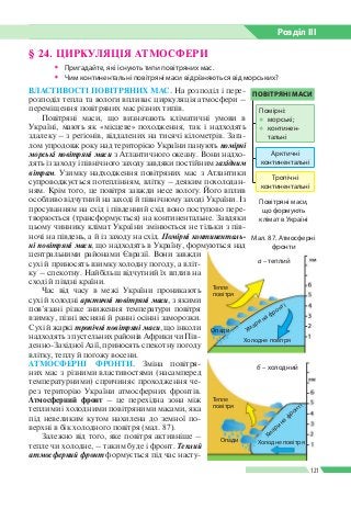Розділ ІIІ
121
ВЛАСТИВОСТІ ПОВІТРЯНИХ МАС. На розподіл і пере­
розподіл тепла та вологи впливає циркуляція атмосфери –
переміщення повітряних мас різних типів.
Повітряні маси, що визначають кліматичні умови в
Україні, мають як «місцеве» походження, так і надходять
здалеку – з регіонів, віддалених на тисячі кілометрів. Зага­
лом упродовж року над територією України панують помірні
морські повітряні маси з Атлантичного океану. Вони надхо­
дять із заходу і північного заходу завдяки постійним західним
вітрам. Узимку надходження повітряних мас з Атлантики
супроводжується потеплінням, влітку – деяким похолодан­
ням. Крім того, це повітря завжди несе вологу. Його вплив
особливо відчутний на заході й північному заході України. Із
просуванням на схід і південний схід воно поступово пере­
творюється (трансформується) на континентальне. Завдяки
цьому чиннику клімат України змінюється не тільки з пів­
ночі на південь, а й із заходу на схід. Помірні континенталь­
ні повітряні маси, що надходять в Україну, формуються над
центральними районами Євразії. Вони завжди
сухі й приносять взимку холодну погоду, а вліт­
ку – спекотну. Найбільш відчутний їх вплив на
сході й півдні країни.
Час від часу в межі України проникають
сухі й холодні арктичні повітряні маси, з якими
пов’язані різке зниження температури повітря
взимку, пізні весняні й ранні осінні заморозки.
Сухі й жаркі тропічні повітряні маси, що інколи
надходять з пустельних районів Африки чи Пів­
денно-Західної Азії, приносять спекотну погоду
влітку, теплу й погожу восени.
АТМОСФЕРНІ ФРОНТИ. Зміна повітря­
них мас з різними властивостями (насамперед
температурними) спричиняє проходження че­
рез територію України атмосферних фронтів.
Атмосферний фронт – це перехідна зона між
теп­лими і холодними повітряними масами, яка
під невеликим кутом нахилена до земної по­
верхні в бік холодного повітря (мал. 87).
Залежно від того, яке повітря активніше –
тепле чи холодне, – таким буде і фронт. Теплий
атмосферний фронт формується під час насту­
§ 24. ЦИРКУЛЯЦІЯ АТМОСФЕРИ
ŠŠ Пригадайте, які існують типи повітряних мас.
ŠŠ Чим континентальні повітряні маси відрізняються від морських?
Мал. 87. Атмосферні
фронти
Повітряні маси,
що формують
клімат в Україні
а – теплий
Тепле
повітря
Хмари на фронті
Холодне повітря
Опади
б – холодний
Тепле
повітря
Опади Холодне повітря
Хмари
на фронті
ПОВІТРЯНІ МАСИ
Арктичні
континентальні
Тропічні
континентальні
Помірні:
●● морські;
●● континен­
тальні
 