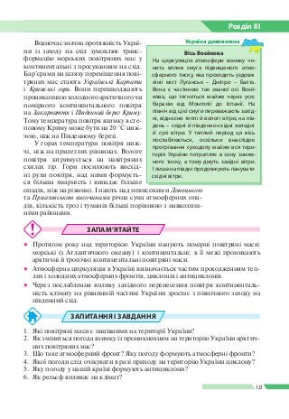 Розділ ІIІ
123
Водночас значна протяжність Украї­
ни із заходу на схід зумовлює транс­
формацію морських повітряних мас у
континентальні з просуванням на схід.
Бар’єрами на шляху переміщення пові­
тряних мас стають Українські Карпати
і Кримські гори. Вони перешкоджають
проникненню холодного арктичного чи
помірного континентального повітря
на Закарпаття і Південний берег Криму.
Тому температура повітря взимку в сте­
повому Криму може бути на 20 °С ниж­
чою, ніж на Південному березі.
У горах температури повітря ниж­
чі, ніж на прилеглих рівнинах. Вологе
повітря затримується на навітряних
схилах гір. Гори посилюють висхід­
ні рухи повітря, над ними формуєть­
ся більша хмарність і випадає більше
опадів, ніж на рівнині. І навіть над невисокими Донецькою
та При­азовською височинами річна сума атмосферних опа­
дів, кількість гроз і туманів більші порівняно з навколиш­
німи районами.
ЗАПАМ’ЯТАЙТЕ
●● Протягом року над територією України панують помірні повітряні маси:
морські (з Атлантичного океану) і континентальні; в її межі проникають
арктичні й тропічні континентальні повітряні маси.
●● Атмосферна циркуляція в Україні визначається частим проходженням теп­
лих і холодних атмосферних фронтів, циклонів і антициклонів.
●● Через послаблення впливу західного перенесення повітря континенталь­
ність клімату на рівнинній частині України зростає з північного заходу на
південний схід.
ЗАПИТАННЯ І ЗАВДАННЯ
1.	 Які повітряні маси є панівними на території України?
2.	 Як зміниться погода взимку із проникненням на територію України арктич­
них повітряних мас?
3.	 Що таке атмосферний фронт? Яку погоду формують атмосферні фронти?
4.	 Якої погоди слід очікувати в разі приходу на територію України циклону?
5.	 Яку погоду у нашій країні формують антициклони?
6.	 Як рельєф впливає на клімат?
Вісь Воєйкова
На циркуляцію атмосфери взимку чи­
нить вплив смуга підвищеного атмо­
сферного тиску, яка проходить уздовж
лінії міст Луганськ – Дніпро – Балта.
Вона є частиною так званої осі Воєй­
кова, що тягнеться майже через усю
Євразію від Монголії до Іспанії. На
північ від цієї смуги переважають захід­
ні, відносно теплі й вологі вітри, на пів­
день – східні й південно-східні холодні
й сухі вітри. У теплий період ця вісь
послаблюється, оскільки внаслідок
прогрівання суходолу майже вся тери­
торія України потрапляє в зону зниже­
ного тиску, а тому дмуть західні вітри.
І лише на півдні продовжують панувати
східні вітри.
Україна дивовижна
 