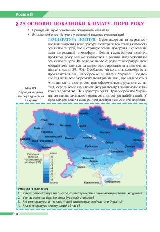 Розділ ІІI
124
§ 25.	ОСНОВНІ ПОКАЗНИКИ КЛІМАТУ. ПОРИ РОКУ
ŠŠ Пригадайте, що є основними показниками клімату.
ŠŠ Які закономірності існують у розподілі температури повітря?
ТЕМПЕРАТУРА ПОВІТРЯ. Середньорічні та середньо­
місячні значення температури повітря залежать від кількості
сонячної енергії, що її отримує земна поверхня, і сезонних
змін циркуляції атмосфери. Зміни температури повітря
протягом року майже збігаються з річним надходженням
сонячної енергії. Внаслідок цього середні температури всіх
місяців змінюються за широтою, наростаючи з півночі на
південь (мал. 89, 90). Особливо чітко ця закономірність
проявляється на Лівобережжі й півдні України. Водно­
час під впливом морських повітряних мас, що надходять з
Атлантики та поступово трансформуються, рухаючись на
схід, середньомісячні температури повітря змінюються та­
кож і з довготою. Це характерно для Правобережної Украї­
ни, де вплив західного перенесення повітря найбільший. У
гірських регіонах температури повітря дещо нижчі порівня­
Мал. 89.
Середня місячна
температура січня
в Україні
РОБОТА З КАРТОЮ
1.	 У яких районах України проходить ізотерма січня з найнижчими температурами?
2. 	 У яких районах України зима буде найтеплішою?
3. 	 Які температури січня характерні для центральної частини України?
4. 	 Яка температура січня у вашій області?
 