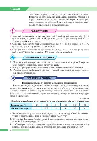 Розділ ІІI
128
ська зима порівняно м’яка, часто трапляються відлиги.
Водночас інколи бувають хуртовини, ожеледь, тумани, а в
горах – снігові лавини. На Південному березі Криму три­
валого зимового періоду не буває, сніговий покрив не вста­
новлюється, хоча сніг випадає щороку.
ЗАПАМ’ЯТАЙТЕ
●● Середні температури січня на території України змінюються від -8 °С
(у північних, східних районах і Карпатах) до –1 °С (на півдні) і +4 °С (на
Південному березі Криму).
●● Середні температура липня змінюються від +17 °С (на заході) і +15 °С
(у гірських районах) до +23 °С (на півдні).
●● Середня річна кількість опадів змінюється від 1 500 – 1 000 мм (у гірських
районах) і 750 мм (на заході) до 350 мм (на півдні України).
ЗАПИТАННЯ І ЗАВДАННЯ
1.	 Чому середні температури січня і липня змінюються на території України
як з півночі на південь, так і з заходу на схід?
2.	 Охарактеризуйте клімат вашої області за кліматичними показниками.
3.	 Розкажіть про особливості пір року у вашій місцевості, використовуючи
власні спостереження.
ПРАКТИЧНА РОБОТА 5
Визначення вологості повітря за заданими показниками
Ви вже знаєте, що відносна вологість повітря – це відношення (у відсотках)
кількості водяної пари, що фактично міститься в 1 м3
повітря, до максимально
можливої кількості водяної пари в такому самому об’ємі за даної температури.
Залежність кількості водяної пари в насиченому повітрі від його температури
подано в таблиці 6.
Таблиця 6
Кількість водяної пари в 1 м3
насиченого повітря залежно від його температури
Температура, °C -20 -10 0 +10 +20 +30
Маса водяної пари, г 1 2,6 6 9 17 30
1.	 Визначте відносну вологість повітря, що має температуру +20 °С, якщо фак­
тичний вміст водяної пари в ньому становить 3,4 г/м3
.
2.	 Обчисліть фактичний вміст водяної пари в повітрі, що має відносну воло­
гість 30 % і температуру -10 °С.
3.	 1 м3
повітря містить 4 г водяної пари. Який максимально можливий вміст
водяної пари в повітрі, якщо його відносна вологість становить 66 %?
 