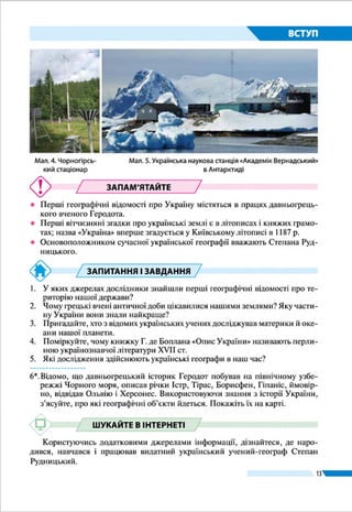 13
ВСТУП
європейців територією України та її
народом, про що свідчать щоденники,
звіти й донесення італійських, фран-
цузьких, німецьких, австрійських,
шведських мандрівників і послів, а та-
кож мандрівників з Арабського Сходу.
Вони згадують про гостинність людей,
їхній миролюбний характер.
ДОСЛІДЖЕННЯ В ХVІІ – ХІХ ст.
З початку 1630-х рр. за запрошен-
ням польського короля на україн-
ських землях перебував французький
військовий інженер і картограф Ґі-
йом Левассер де Боплан. Упродовж
17 років він мандрував Україною, ви-
бираючи місця для зведення фортець і різних укріплень
з метою захисту південних кордонів тодішньої держави.
А заодно ознайомлювався з Україною, її природою, жит-
тям і господарською діяльністю місцевого населення,
розташуванням поселень, шляхів тощо. Згодом Боплан
опрацював зібраний на українських землях матеріал і ви-
дав книжку «Опис України» (уперше під такою назвою
в 1660 р.).
Цей твір викликав велике зацікавлення в Європі: він
містив чимало інформації про історію, географію, культуру
й побут українців. У ньому барвисто розповідалося про бо-
ротьбу запорозьких козаків проти османів, татар, конфлік-
ти і війни з правлячою елітою Речі Посполитої. Важливість
такої праці полягала у відкритті для науки і широкого зага-
лу українських теренів, історії та самобутності народу. Зго-
дом «Опис України» було перекладено
англійською, німецькою, польською,
російською мовами. Крім того, Ґі-
йом де Боплан створив докладні карти
України (про це йтиметься далі). І до-
нині «Опис» та карти Боплана є цінни-
ми джерелами географічної інформації
про тогочасну Україну.
Із XVIII ст. географічні досліджен-
ня України стали систематичними. Їх
здійснювали польські, австрійські й
російські дослідники, які вивчали ї ї
територію, щоб виявити природні ба-
гатства для експлуатації урядами своїх
Сучасне видання
«Опису України»
Ґійома де Боплана
(2012 р.)
Опис України
«Щоб утвердити Вас не слабими слова-
ми, а радше солідним вчинком, смію в
повній пошані й глибокій покорі пода-
рувати… опис цієї великої граничної
країни України, що лежить між Моско-
вією і Трансільванією…, розлогі рів-
нини якої стали до тої міри родючими,
до якої були раніше пустинними. …На
долуче­ній карті можете в одну мить по-
бачити з кожної точки погляду цю про-
стору землю України».
Ґійом Левассер де Боплан, 1651 р.
Україна дивовижна
Внесок українців у вивчення світу
Українські вчені та мандрівники брали
участь у дослідженнях різних регіонів
світу. Мореплавець Юрій Лисянський
був одним із керівників навколосвіт-
нього плавання в 1803 – 1806 рр. Геолог
Єгор Ковалевський у 1847 – 1848 рр.
досліджував Східну Африку, побував
у Китаї та Монголії. Микола Миклухо-­
Маклай у 1870 – 1876 рр. здійснив
10 мандрівок до Австралії та островів
Океанії, де вивчав місцеві народи.
Україна дивовижна
 