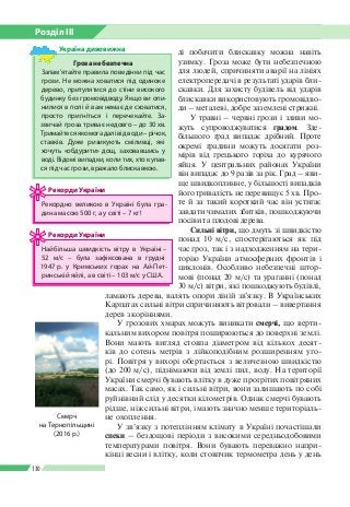 Розділ ІІI
130
Гроза небезпечна
Запам’ятайте правила поведінки під час
грози. Не можна ховатися під одиноке
дерево, притулятися до стіни високого
будинку без громовідводу. Якщо ви опи­
нилися в полі й вам немає де сховатися,
просто пригніться і перечекайте. За­
звичай гроза триває недовго – до 30 хв.
Тримайтесяякомогадалівідводи–річок,
ставків. Дуже ризикують сміливці, які
хочуть «обдурити» дощ, заховавшись у
воді. Відомі випадки, коли тих, хто купав­
ся під час грози, вражало блискавкою.
Україна дивовижна ді побачити блискавку можна навіть
узимку. Гроза може бути небезпечною
для людей, спричиняти аварії на лініях
електропередачі в результаті ударів бли­
скавки. Для захисту будівель від ударів
блискавки використовують громовідво­
ди – металеві, добре заземлені стрижні.
У травні – червні грози і зливи мо­
жуть супроводжуватися градом. Зде­
більшого град випадає дрібний. Проте
окремі градини можуть досягати роз­
мірів від грецького горіха до курячого
яйця. У центральних районах України
він випадає до 9 разів за рік. Град – яви­
ще швидкоплинне, у більшості випадків
його тривалість не перевищує 5 хв. Про­
те й за такий короткий час він устигає
завдати чималих збитків, пошкоджуючи
посіви та плодові дерева.
Сильні вітри, що дмуть зі швидкістю
понад 10 м/с, спостерігаються як під
час гроз, так і з надходженням на тери­
торію України атмосферних фронтів і
циклонів. Особливо небезпечні штор­
мові (понад 20 м/с) та ураганні (понад
30 м/с) вітри, які пошкоджують будівлі,
ламають дерева, валять опори ліній зв’язку. В Українських
Карпатах сильні вітри спричиняють вітровали – вивертання
дерев з коріннями.
У грозових хмарах можуть виникати смерчі, що верти­
кальним вихором повітря поширюються до поверхні землі.
Вони мають вигляд стовпа діаметром від кількох десят­
ків до сотень метрів з лійкоподібним розширенням уго­
рі. Повітря у вихорі обертається з величезною швидкістю
(до 200 м/с), піднімаючи від землі пил, воду. На території
України смерчі бувають влітку в дуже прогрітих повітряних
масах. Так само, як і сильні вітри, вони залишають по собі
руйнівний слід у десятки кілометрів. Однак смерчі бувають
рідше, ніж сильні вітри, і мають значно менше територіаль­
не охоплення.
У зв’язку з потеплінням клімату в Україні почастішали
спеки – бездощові періоди з високими середньодобовими
температурами повітря. Вони бувають переважно напри­
кінці весни і влітку, коли стовпчик термометра день у день
Рекордно великою в Україні була гра­
дина масою 500 г, а у світі – 7 кг!
Рекорди України
Найбільша швидкість вітру в Україні –
52 м/с – була зафіксована в грудні
1947 р. у Крим­ських горах на Ай-Пет­
ринській яйлі, а в світі – 103 м/с у США.
Рекорди України
Смерч
на Тернопільщині
(2016 р.)
 
