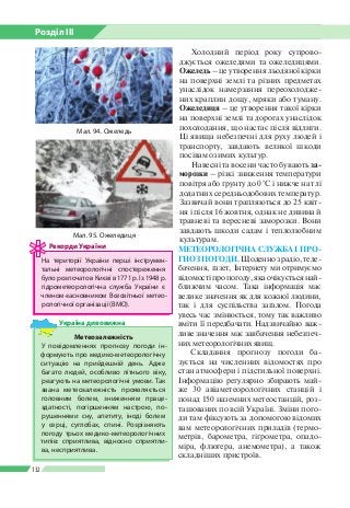 Розділ ІІI
132
Холодний період року супрово­
джується ожеледями та ожеледицями.
Ожеледь – це утворення льодяної кірки
на поверхні землі та різних предметах
унаслідок намерзання переохолодже­
них краплин дощу, мряки або туману.
Ожеледиця – це утворення такої кірки
на поверхні землі та дорогах уна­слідок
похолодання, що настає після відлиги.
Ці явища небезпечні для руху людей і
транспорту, завдають великої шкоди
посівам озимих культур.
Навесні та восени часто бувають за­
морозки – різкі зниження температури
повітря або ґрунту до 0 °С і нижче на тлі
додатних середньодобових температур.
Зазвичай вони трап­ляються до 25 квіт­
ня і після 16 жовтня, однак не дивина й
травневі та вересневі заморозки. Вони
завдають шкоди садам і теплолюбним
культурам.
МЕТЕОРОЛОГІЧНА СЛУЖБА І ПРО­
ГНОЗ ПОГОДИ. Щоденно з радіо, теле­
бачення, газет, Інтернету ми отримуємо
відомостіпропогоду,якаочікуєтьсянай­
ближчим часом. Така інформація має
велике значення як для кожної людини,
так і для суспільства загалом. Погода
увесь час змінюється, тому так важливо
вміти ї ї передбачати. Надзвичайно важ­
ливе значення має завбачення небезпеч­
них метеорологічних явищ.
Складання прогнозу погоди ба­
зується на численних відомостях про
стан атмосфери і підстильної поверхні.
Інформацію регулярно збирають май­
же 30 авіаметеорологічних станцій і
понад 150 наземних метеостанцій, роз­
ташованих по всій Україні. Зміни пого­
ди там фіксують за допомогою відомих
вам метеорологічних приладів (термо­
метрів, барометра, гігрометра, опадо­
міра, флюгера, анемометра), а також
складніших пристроїв.
На території України перші інструмен­
тальні метеорологічні спостереження
булорозпочатовКиєвів1771р.Із1948 р.
гідрометеорологічна служба Украї­ни є
членом-засновником Всесвітньої метео­
рологічної організації (ВМО).
Рекорди України
Метеозалежність
У повідомленнях прогнозу погоди ін­
формують про медико-метеорологічну
ситуацію на прийдешній день. Адже
багато людей, особливо літнього віку,
реагують на метеорологічні умови. Так
звана метеозалежність проявляється
головним болем, зниженням праце­
здатності, погіршенням настрою, по­
рушеннями сну, апетиту, іноді болем
у серці, суглобах, спині. Розрізняють
погоду трьох медико-метеорологічних
типів: сприятлива, відносно сприятли­
ва, несприятлива.
Україна дивовижна
Мал. 94. Ожеледь
Мал. 95. Ожеледиця
 