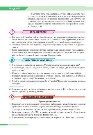 Розділ ІІI
134
ЗАПАМ’ЯТАЙТЕ
●● На території України найчастіше бувають такі несприятливі погодно-кліма­
тичні явища, як сильні вітри і дощі, густі тумани, спека, хуртовини, снігопа­
ди, заморозки; рідше трапляються пилові бурі, суховії, смерчі, ожеледь.
●● Організатором метеослужби в Україні був учений-кліматолог Б. Срезнев­
ський.
●● Нині складанням прогнозу погоди займається Український гідрометеоро­
логічний центр, який обробляє отриману інформацію з космічних супутни­
ків, своїх метеостанцій та метеослужб інших країн.
ЗАПИТАННЯ І ЗАВДАННЯ
1.	 Які погодно-кліматичні явища в Україні належать до несприятливих?
2.	Якої шкоди можуть завдавати грози, зливи та град? Де вони найчастіше
трапляються?
3.	 Назвіть регіони України, в яких виникають посухи, суховії, пилові бурі.
4.	 Наведіть приклади небезпечних погодних явищ, що бувають в Україні в
холодний період року? Чим вони небезпечні?
5.	 Хто був організатором метеослужби в Україні? Як нині створюють прогноз
погоди?
------------------
6*.	Охарактеризуйте кліматичні умови своєї місцевості. Які небезпечні погодні
явища бувають у вашому регіоні?
ПРОВЕДІТЬ ДОСЛІДЖЕННЯ
Прогнозування погоди
1.	 Використовуючи різноманітні джерела інформації, дізнайтеся про народні
прикмети, за якими можна спрогнозувати погоду у вашій місцевості.
2.	 Спробуйте за ними скласти власний прогноз погоди на найближчі дні.
3.	 Із інтернет-джерел або ЗМІ дізнайтеся, який прогноз у вашій області на ці
дні дає Гідрометцентр України. Порівняйте їх.
4.	 Через кілька днів перевірте, чи справдилися прогнози. Який був точнішим?
Сьогодні роль гідрометеорологічної інформації та про­
гнозів у забезпеченні безпеки життєдіяльності суспільства
зростає. Протягом останнього десятиліття майже 90 % усіх
стихійних лих у світі були спричинені  атмосферними яви­
щами. Від них загинули сотні тисяч та постраждали близь­
ко 2 млрд осіб.
 