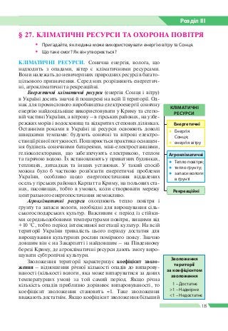 Розділ ІIІ
135
§ 27. КЛІМАТИЧНІ РЕСУРСИ ТА ОХОРОНА ПОВІТРЯ
ŠŠ Пригадайте, як людина може використовувати енергію вітру та Сонця.
ŠŠ Що таке смог? Як він утворюється?
КЛІМАТИЧНІ РЕСУРСИ. Сонячна енергія, волога, що
надходить з опадами, вітер є кліматичними ресурсами.
Вони належать до невичерпних природних ресурсів багато­
цільового призначення. Серед них розрізняють енергетич­
ні, агрокліматичні та рекреаційні.
Енергетичні кліматичні ресурси (енергія Сонця і вітру)
в Україні досить значні й поширені на всій її території. Од­
нак для промислового виробництва електроенергії сонячну
енергію найдоцільніше використовувати у Криму та степо­
вій частині України, а вітрову – в гірських районах, на узбе­
режжях морів і водосховищ та відкритих степових ділянках.
Останніми роками в Україні ці ресурси освоюють доволі
швидкими темпами: будують сонячні та вітрові електро­
станції різної потужності. Поширюється практика оснащен­
ня будівель сонячними батареями, міні-­електростанціями,
геліоколекторами, що забезпечують електрикою, теплом
та гарячою водою. Їх встановлюють у приватних будинках,
теплицях, дитсадках та інших установах. У такий спосіб
можна було б частково розв’язати енергетичні проблеми
України, особливо щодо енергопостачання віддалених
осель у гірських районах Карпат та Криму, на польових ста­
нах, пасовищах, тобто в умовах, коли створювати мережу
центрального енергопостачання неможливо.
Агрокліматичні ресурси охоплюють тепло повітря і
ґрунту та запаси вологи, необхідні для вирощування сіль­
ськогосподарських культур. Важливим є період із стійки­
ми середньодобовими температурами повітря, вищими від
+10  °С, тобто період інтенсивної вегетації культур. На всій
території України тривалість цього періоду достатня для
вирощування культурних рослин помірного поясу. Значно
довшим він є на Закарпатті і найдовшим – на Південному
березі Криму, де агрокліматичні ресурси дають змогу виро­
щувати субтропічні культури.
Зволоження території характеризує коефіцієнт зволо­
ження – відношення річної кількості опадів до випарову­
ваності (кількості вологи, яка може випаруватися за даних
температурних умов) за той самий період. Якщо річна
кількість опадів приблизно дорівнює випаровуваності, то
коефіцієнт зволоження становить ≈1. Таке зволоження
вважають достатнім. Якщо коефіцієнт зволоження більший
Зволоження
території
за коефіцієнтом
зволоження
1 – Достатнє
>1 – Надмірне
<1 – Недостатнє
КЛІМАТИЧНІ
РЕСУРСИ
Агрокліматичні
●● Тепло повітря;
●● тепло ґрунту;
●● запаси вологи
в ґрунті
Рекреаційні
Енергетичні
●● Енергія
Сонця;
●● енергія вітру
 