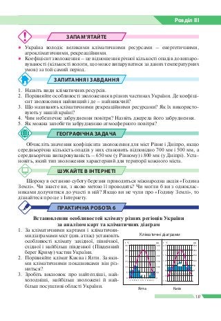 Розділ ІIІ
137
ЗАПАМ’ЯТАЙТЕ
●● Україна володіє великими кліматичними ресурсами – енергетичними,
агрокліматичними, рекреаційними.
●● Коефіцієнт зволоження – це відношення річної кількості опадів до випаро­
вуваності (кількості вологи, що може випаруватися за даних температурних
умов) за той самий період.
ЗАПИТАННЯ І ЗАВДАННЯ
1. 	Назвіть види кліматичних ресурсів.
2. 	Порівняйте особливості зволоження в різних частинах України. Де коефіці­
єнт зволоження найвищий і де – найнижчий?
3. 	Що називають кліматичними рекреаційними ресурсами? Як їх використо­
вують у нашій країні?
4. 	Чим небезпечне забруднення повітря? Назвіть джерела його забруднення.
5. 	Як можна запобігти забрудненню атмосферного повітря?
ГЕОГРАФІЧНА ЗАДАЧА
Обчисліть значення коефіцієнта зволоження для міст Рівне і Дніпро, якщо
середньорічна кількість опадів у них становить відповідно 700 мм і 500 мм, а
середньорічна випаровуваність – 650 мм (у Рівному) і 800 мм (у Дніпрі). Уста­
новіть, який тип зволоження характерний для території кожного міста.
ШУКАЙТЕ В ІНТЕРНЕТІ
Щороку в останню суботу березня проводиться міжнародна акція «Година
Землі». Чи знаєте ви, з якою метою її проводять? Чи могли б ви з одноклас­
никами долучитися до участі в ній? Якщо ви не чули про «Годину Землі», то
дізнайтеся про це з Інтернету.
ПРАКТИЧНА РОБОТА 6
Встановлення особливостей клімату різних регіонів України
за аналізом карт та кліматичних діаграм
1. 	За кліматичними картами і кліматични­
ми діаграмами міст (див. атлас) установіть
особливості клімату західної, північної,
східної і найбільш південної (Південний
берег Криму) частин України.
2. 	Порівняйте клімат Києва і Ялти. За яки­
ми кліматичними показниками він різ­
ниться?
3. 	Зробіть висновок про найтепліші, най­
холодніші, найбільш зволожені й най­
більш посушливі області України.
Кліматичні діаграми
Ялта
0
с л б к т ч л с в ж л г
0
5 50
10
5 50
0 0
–5
–10
100
15 10 100150
20 15 150200
25 20 200250
30 25 250300
t °C t °Cмм мм
Київ
с л б к т ч л с в ж л г
 