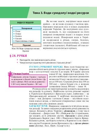Розділ ІІI
138
Як ви вже знаєте, внутрішні води нашої
країни – це всі води суходолу і частина при­
бережних морських вод в межах державних
кордонів України. До внутрішніх вод сухо­
долу належать ті, що зосереджені на його
поверхні (поверхневі води) і в надрах землі
(підземні води). Поверхневі води в Украї­
ні зосереджені в річках, озерах, болотах,
штучних водоймах (водосховищах, ставках)
і водотоках (каналах). Найбільші об’єми по­
верхневих вод містяться в річках.
ГУСТОТА РІЧКОВОЇ МЕРЕЖІ. Наче густе блакитне ме­
реживо обплітають річки й струмки нашу землю, збираючи
воду з усіх куточків і несучи ї ї до морів. В Україні загалом
понад 63 тис. природних водотоків. Се­
ред них найбільше струмків (довжиною
менш ніж 10 км) і малих річок (завдовж­
ки до 100 км). Середніх річок (від 100 до
500 км) – трохи більше ста, а великих
(довжиною понад 500 км) – лише 14.
Розподіл річок по території країни залежить насамперед
від рельєфу та клімату. Найбільша густота річкової мережі
в Українських Карпатах і Кримських горах, найменша – на
Причорноморській низовині. У найбільш посушливій її ча­
стині – між Дніпром і затокою Сиваш – постійних водо­
токів взагалі немає, а тимчасові утворюються лише під час
танення снігу або зливових дощів.
ХАРАКТЕР ТЕЧІЇ. Напрямок і швидкість течії річок визна­
чає рельєф. За цими ознаками розрізняють річки рівнинні та
гірські. Більшість річок України є рівнинними, у тому числі
й найдовші – Дніпро (мал. 99) і Південний Буг із притоками,
що входять до їх річкових систем. Гірськими є деякі річки
Українських Карпат (мал. 100) і Південного берега Криму.
Більшість річок, що беруть початок у Карпатах та на північ­
них схилах Головного пасма Кримських гір, є гірсько-рівнин­
ними (Дністер, Тиса, Прут, Салгир та ін.).
ВОДИ СУХОДОЛУ
Поверхневі
●● Річки
●● Озера
●● Болота
●● Канали
●● Водосховища, ставки
Підземні
Мал. 98. Води суходолу в межах
України
§ 28. РІЧКИ
ŠŠ Пригадайте, яке живлення мають річки.
ŠŠ Чим різниться характер течії рівнинних і гірських річок?
Тема 3. Води суходолу і водні ресурси
Найдовшою річкою України і третьою
за довжиною в Європі (після Волги і Ду­
наю) є Дніпро. Його загальна довжина –
2 201 км (у межах України  – 981 км).
Рекорди України
 