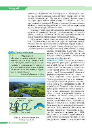 Розділ ІІI
140
ляються в Карпатах, на Прикарпатті й Закарпатті. Річ­
ки там мають неширокі заплави, тому рівень води в них
швидко піднімається. На гірських річках Криму павод­
ки характерні здебільшого навесні та взимку. На річ­
ках рівнинної території України паводки бувають рідше.
Межень – найнижчий рівень води в річці – буває переважно
під час літніх посух і в морозні зими.
Взимку річки в Україні вкриваються кригою. Льодостав
(суцільний льодовий покрив) установлюється в грудні і
триває зазвичай 2–3 місяці. На гірських річках стійкий льо­
довий покрив не утворюється через швидку течію.
Живлення і режим річок впливають на їх стік. Річковий
стік – це об’єм води, що протікає через поперечний переріз
річки за певний проміжок часу (наприклад, за рік). Найбіль­
ший річний стік мають Дунай, Дніпро, Дністер. Серед малих
і середніх річок більший річний стік у річок півночі й заходу
країни, де надмірне й достатнє зволо­
ження. Значно менший він у річок, що
збирають воду в районах з недостатнім
зволоженням (на півдні).
РОБОТА РІЧОК. Річки виконують ве­
лику роботу: руйнують (розмивають і
змивають) гірські породи, переносять
і відкладають їх часточки у вигляді на­
носів уздовж русла чи в гирлі. Резуль­
татом такої довготривалої роботи є
формування річкових долин і дельт.
Чим більший похил річки, тим
більшу руйнівну роботу вона виконує.
Процес руйнування річкою гірських
порід називається річковою ерозією. У
верхів’ях, де більший похил і швидша
течія, річка головним чином врізаєть­
ся в земну поверхню, поглиблюючи
свою долину. У середній частині та
в пониззі, де похил і швидкість течії
зменшуються, переважають відкла­
дання принесених порід, підмивання
берегів і розмивання схилів долини.
Внаслідок цього долина річки розши­
рюється. Вона починає «блукати» по
долині, звиватися, утворюючи петле­
подібні вигини – меандри (мал. 101).
Вода сильно підмиває круті береги, а
біля пологих відкладає наноси. З них
утворюються пляжі – пологі намивні
Водна ерозія
«Дія води (головно пливучої) така ж
важлива, як дія вітру. Пливуча вода
риє собі русла, збирається в них, по­
глиблює їх та розширює. Як сильно й
успішно працює вода – знає кожний,
що дивиться на балки-водориї. Їх дуже
багато по всій Україні».
Степан Рудницький, 1917 р.
Україна дивовижна
Мал. 101. Утворення меандрів,
стариць та пляжів
Підмивання
берега Стариця
Меандри Нове річище
Пляж
 