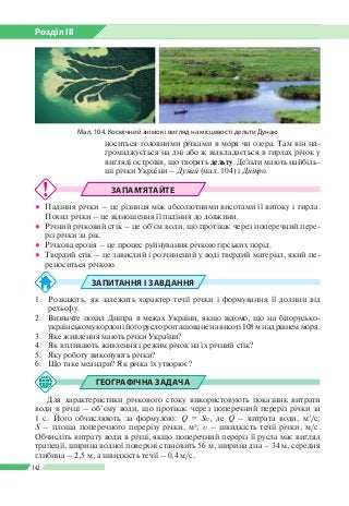 Розділ ІІI
142
ЗАПАМ’ЯТАЙТЕ
●● Падіння річки – це різниця між абсолютними висотами її витоку і гирла.
Похил річки – це відношення її падіння до довжини.
●● Річний річковий стік – це об’єм води, що протікає через поперечний пере­
різ річки за рік.
●● Річкова ерозія – це процес руйнування річкою гірських порід.
●● Твердий стік – це завислий і розчинений у воді твердий матеріал, який пе­
реноситься річкою.
ЗАПИТАННЯ І ЗАВДАННЯ
1.	 Розкажіть, як залежить характер течії річки і формування її долини від
рельєфу.
2.	 Визначте похил Дніпра в межах України, якщо відомо, що на білорусько-
україн­ському кордоні його русло розташоване на висоті 108 м над рівнем моря.
3.	 Яке живлення мають річки України?
4.	 Як впливають живлення і режим річок на їх річний стік?
5.	 Яку роботу виконують річки?
6.	 Що таке меандри? Як річка їх утворює?
ГЕОГРАФІЧНА ЗАДАЧА
Для характеристики річкового стоку використовують показник витрати
води в річці – об’єму води, що протікає через поперечний переріз річки за
1 с. Його обчислюють за формулою: Q = Sv, де Q – витрата води, м3
/с;
S – площа поперечного перерізу річки, м2
; v – швидкість течії річки, м/с.
Обчисліть витрату води в річці, якщо поперечний переріз ї ї русла має вигляд
трапеції, ширина водної поверхні становить 56 м, ширина дна – 34 м, середня
глибина – 2,5 м, а швидкість течії – 0,4 м/с.
носиться головними річками в моря чи озера. Там він на­
громаджується на дні або ж відкладається в гирлах річок у
вигляді островів, що творять дельту. Дельти мають найбіль­
ші річки України – Дунай (мал. 104) і Дніпро.
Мал. 104. Космічний знімок і вигляд на місцевості дельти Дунаю
 