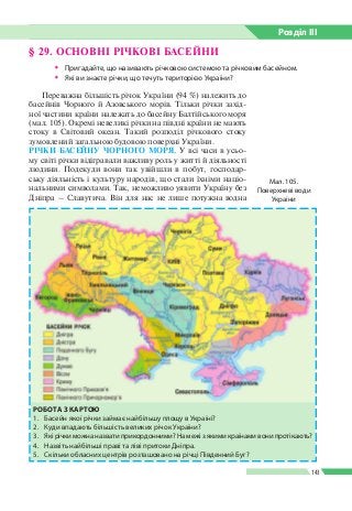 Розділ ІIІ
143
§ 29. ОСНОВНІ РІЧКОВІ БАСЕЙНИ
ŠŠ Пригадайте, що називають річковою системою та річковим басейном.
ŠŠ Які ви знаєте річки, що течуть територією України?
Мал. 105.
Поверхневі води
України
РОБОТА З КАРТОЮ
1.	 Басейн якої річки займає найбільшу площу в Україні?
2.	 Куди впадають більшість великих річок України?
3.	 Які річки можна назвати прикордонними? На межі з якими країнами вони протікають?
4.	 Назвіть найбільші праві та ліві притоки Дніпра.
5.	 Скільки обласних центрів розташовано на річці Південний Буг?
Переважна більшість річок України (94 %) належить до
басейнів Чорного й Азовського морів. Тільки річки захід­
ної частини країни належать до басейну Балтійського моря
(мал. 105). Окремі невеликі річки на півдні країни не мають
стоку в Світовий океан. Такий розподіл річкового стоку
зумовлений загальною будовою поверхні України.
РІЧКИ БАСЕЙНУ ЧОРНОГО МОРЯ. У всі часи в усьо­
му світі річки відігравали важливу роль у житті й діяльності
людини. Подекуди вони так увійшли в побут, господар­
ську діяльність і культуру народів, що стали їхніми націо­
нальними символами. Так, неможливо уявити Україну без
Дніпра – Славутича. Він для нас не лише потужна водна
 