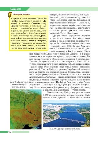 Розділ ІІI
144
артерія, мальовнича окраса, а й відоб­
раження душі нашого народу, його іс­
торії. На берегах Дніпра сформувалося
ядро Української держави – місто Київ,
народилася перша українська демокра­
тія – запорозьке козацтво, з його кручі
споглядає рідні простори національ­
ний геній Тарас Шевченко.
Дніпро пливе серединою України
з півночі на південь. Він збирає води
майже з половини площі країни, отри­
муючи їх з північних, західних і східних
територій (мал. 106). Дніпро бере по­
чаток з невеликого болота на Валдай­
ській височині в Росії на висоті 220 м
над рівнем моря. Далі тече територією Білорусі і в Україну
входить як велика рівнинна річка з широкою долиною. Він
має звивисте русло з обмілинами, рукавами й острівцями.
Глибина Дніпра становить 3 – 12 м, ширина – 700 – 1 500 м.
У його заплавах багато озер-стариць, заболочених ділянок.
Правий берег річки високий і гористий, а лівий – низький і
рівнинний. Там, де Дніпро перетинає Український щит (між
містами Дніпро і Запоріжжя), колись були пороги, що пов­
ністю перегороджували річку. Тепер їх усі затоплено водами
Дніпровського водосховища. Низка водосховищ, споруджених
на Дніпрі, не тільки затопила пороги, а й дуже змінила його
береги, спрямила річище. На Дніпрі багато островів (Труха-
нів у межах м. Києва (мал. 107), Хортиця у межах м. Запоріж­
жя). Кількома гирлами Дніпро впадає у Дніпровський лиман,
а з нього одним широким – у Чорне море.
Річкову систему Дніпра утворюють понад
1 150 малих, середніх і великих приток. Най­
більша права притока – Прип’ять зі своїми
Мал. 107. Дніпро в межах м. Києва
Мал. 106. Космічний
знімок річкової
системи Дніпра
Стародавні греки називали Дніпро Бо-
рисфен (широке місце), римляни – Да-
напріс, а слов’яни – Славута. Назву
Дніпро пов’язують з латин­ською Да-
напріс, східнослов’ян­ською Данапр,
українською Дніпер, російською Днєпр,
білоруською Дняпр. Щодо ї ї походження
є кілька версій: від фракійського Дана –
вода та іпр – той, що розливається, гли-
бока вода. Назви Славута, Славутич,
ймовірно, утворилися від праслов’ян­
ських слів: слоу – текти, або слава –
чиста, прозора, або слуті – славитися.
Подорож у слово
 