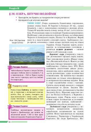 Розділ ІІI
148
ТИПИ ОЗЕР. Озера називають блакитними перлинами,
синіми очима Землі. В Україні їх близько 20 тис., однак
більшість з них є невеликими озерцями в долинах річок.
Тільки 40 водойм мають площу понад 10 км2
, та й ті негли­
бокі. Розташовані озера по території України нерівномірно.
Найбільші з них розміщені в пониззі Дунаю, на узбережжях
Чорного й Азовського морів, Поліссі та в Карпатах. Вкрай
мало їх у лісостеповій і степовій смугах. Здебільшого озе­
ра прісні, солоними є лише кілька десятків озер на півдні
України. Озера України мають різно­
манітні за походженням улоговини і
різняться водним режимом – зміною
рівнів та об’ємів води в них.
Карстові озера утворились унаслі­
док розчинення гірських порід водою.
Таке походження мають Шацькі озера,
що у Волинській області. Всього до них
належать близько тридцяти озер, з яких
найбільшим є Світязь (мал. 109). Його
називають геологічним дивом: розта­
шовуючись серед крейдових порід, які
здатні розчинятися, озеро залишається
повноводним. Це відбувається завдяки
живленню не тільки атмосферними, а
й напірними підземними водами. Вода
в озері надзвичайно м’яка і прозора.
Світязь сполучений каналом з озерами
Пулемецьким та Лукою. Загалом Ша­
цькі озера стічні, розташовані в басейні
Західного Бугу. Невеликі карстові озе­
ра є на Поліссі й Поділлі, у Карпатах і
Кримських горах. Рівень води в кар­
стових озерах коливається за сезонами:
найвищий він навесні, найнижчий –
наприкінці літа або на початку осені.
Льодовикові озера утворились у не­
великих заокруглених зниженнях,
вироблених льодовиками на схилах
хребтів. Вони трапляються на масивах
Свидовець і Чорногора в Українських
Карпатах. Це озера Бребенескул, Ма-
§ 30. ОЗЕРА, ШТУЧНІ ВОДОЙМИ
ŠŠ Пригадайте, які бувають за походженням озерні улоговини.
ŠŠ Що відносять до штучних водойм?
Назва озера Світязь, за однією з вер­
сій, у перекладі з литовської означає
світле, біле, за іншою, походить від
прасло­в’янського слова вити, тобто
назва пов’язана з конфігурацією озе­
ра – звивисте, криве.
Подорож у слово
Найглибшим в Україні є озеро Сві­тязь,
середня глибина якого становить 7 м,
а максимальна – 58,4 м. Вода в ньому
така чиста і прозора, що й на глибині
8 м видно дно.
Рекорди України
Найбільш високогірним озером в
Україні є Бребенескул, що лежить на
абсолютній висоті 1 801 м біля одно­
йменної вершини Українських Карпат.
Рекорди України
Мал. 109. Карстове
озеро Світязь
 