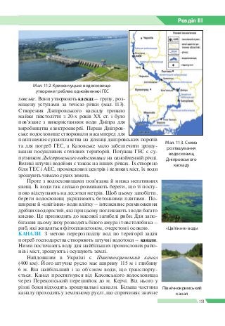 Розділ ІIІ
151
ховське. Вони утворюють каскад  – групу, роз­
міщену уступами за течією річки (мал. 113).
Створення Дніпровського каскаду тривало
майже півстоліття з 20-х років ХХ ст. і було
пов’язане з використанням води Дніпра для
виробництва електроенергії. Перше Дніпров­
ське водосховище створювали насамперед для
поліпшення судноплавства на ділянці дніпровських порогів
та для потреб ГЕС, а Каховське мало забезпечити зрошу­
вання посушливих степових територій. Потужна ГЕС є су­
путником Дністровського водосховища на однойменній річці.
Великі штучні водойми є також на інших річках. Їх створено
біля ТЕС і АЕС, промислових центрів і великих міст, їх води
зрошують чимало сухих земель.
Проте з водосховищами пов’язана й низка негативних
явищ. Їх води так сильно розмивають береги, що ті посту­
пово відступають на десятки метрів. Щоб цьому запобігти,
береги водосховищ укріплюють бетонними плитами. По­
ширене й «цвітіння» води влітку – інтенсивне розмноження
дрібних водоростей, які при цьому поглинають з води багато
кисню. Це призводить до масової загибелі риби. Для запо­
бігання цьому лиху розводять білого амура і товстолобика –
риб, які живляться фітопланктоном, очеретом і осокою.
КАНАЛИ. З метою перерозподілу вод по території задля
потреб господарства створюють штучні водотоки – канали.
Ними постачають воду для найбільших промислових райо­
нів і міст, зрошують і осушують землі.
Найдовшим в Україні є Північнокримський канал
(400 км). Його штучне русло має ширину 115 м і глибину
6 м. Він найбільший і за об’ємом води, що транспорту­
ється. Канал простягнувся від Каховського водосховища
через Перекопський перешийок до м. Керчі. Від нього у
різні боки відходять зрошувальні канали. Більша частина
каналу проходить у земляному руслі, що спричиняє знач­не
Мал. 112. Кременчуцьке водосховище
утворене греблею однойменної ГЕС
Мал. 113. Схема
розташування
водосховищ
Дніпровського
каскаду
Північнокримський
канал
«Цвітіння» води
 
