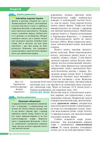 Розділ ІІI
154
журавлина, пухівка, сфагнові мохи.
Нагромадження торфу відбувається
швидше в центральній частині боло­
та, ніж по краях. Тому верхові болота
мають опуклу форму. Торф цих боліт
використовують як паливо і сировину
для хімічної промисловості. Найбільше
верхове болото в Україні розташоване
в Українських Карпатах – у зниженні
на Полонинському хребті на висоті
близько 1 800 м. Воно утворилося внас­
лідок заболочування низки невеликих
озерець.
Болота мають важливе водоохо­
ронне значення. Вони нагромаджують
вологу, регулюють рівень води в ко­
лодязях, ставках, озерах. З них беруть
початок струмки і річки. Болота змен­
шують посухи в довколишній місцево­
сті. Над ними формується своєрідний
мікроклімат, вони є прихистком бага­
тьох болотяних рослин і тварин. До­
недавна великі площі боліт в Україні
осушували. Осушені землі використо­
вують як пасовища і луки. Водночас
осушення боліт мало й негативні наслідки: знизився рівень
підземних вод, а це призвело до зникнення води в колодя­
зях, обміління озер. Через те близько 10 % площі боліт в
Україні перебувають під охороною (мал. 116).
ПІДЗЕМНІ ВОДИ. Як ви вже знаєте, підземні води заляга­
ють шарами, або горизонтами, у водо­
проникних породах. Перший від земної
поверхні водоносний шар, який назива­
ється ґрунтовими водами, утворюється
вна­слідок просочування і нагромаджен­
ня води від атмосферних опадів. Ґрун­
тові води живлять річки, озера, болота,
їх використовують для водопостачання
населених пунктів, ферм.
Глибші водоносні шари розмі­
щуються між водотривкими шарами
порід і називаються міжпластовими	
водами. Їх також живлять атмосферні
опади, але не на всій протяжності водо­
Мал. 116.
Гідрологічна
пам’ятка природи –
«Болото
Чорний ліс»
Найглибша водойма України
Болото в урочищі «Чорний ліс», що в
Кіровоградській області, розташоване
на межі лісостепу й степу і є найбільш
південним болотом зі сфагновою та ін­
шою північною рослинністю. Посеред
нього є невелике озерце, глибина яко­
го й дотепер не встановлена. Місцеві
мешканці кажуть, що в деяких місцях
при опусканні грузила потрібно було
понад 540 м мотузки, до якої воно
кріпилося. І дна при цьому не було
досягнуто. Можливо, там проходить
вузька тріщина у кристалічних породах
щита, що заповнилася водою.
Україна дивовижна
Природна лабораторія
Спрадавна болота вважалися символом
зла і в прямому, і в переносному зна­
ченнях. На Поліссі побутує легенда про
те, що болото створив чорт. І справді,
займаючи великі площі, болота не да­
ють змоги використовувати їх як сіль­
ськогосподарські угіддя. Водночас
вони є природними фільтрами: з боло­
та, заповненого каламутною ріди­ною,
вода, яка дає початок струмкам і річеч­
кам, витікає чистою.
Україна дивовижна
 