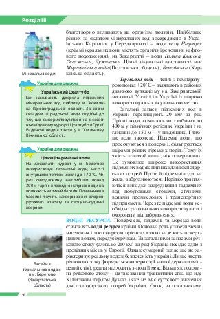 Розділ ІІI
156
благотворно впливають на організм людини. Найбільше
різних за складом мінеральних вод зосереджено в Укра­
їнських Карпатах: у Передкарпатті – води типу Нафтуся
(крім мінеральних вони містять органічні речовини нафто­
вого походження), на Закарпатті – води Поляна Квасова,
Свалявська, Лужанська. Цінні лікувальні властивості має
Миргородська вода (Полтавська область), Березівська (Хар­
ківська область).
Термальні води – теплі з температу­
рою понад +20 °С – залягають в районах
давнього вулканізму на Закарпатській
низовині. У світі і в Україні їх широко
використовують з лікувальною метою.
Загальні запаси підземних вод в
Україні перевищують 20 км3
за рік.
Прісні води залягають на глибинах до
400 м у північних регіонах України і на
глибині до 150 м – у південних. Глиб­
ше води засолені. Підземні води, що
просочуються з поверхні, фільтруються
шарами різних гірських порід. Тому їх
якість зазвичай вища, ніж поверхневих.
Це зумовлює широке використання
підземних вод як питних і для господар­
ських потреб. Проте й підземні води, на
жаль, забруднюються. Нерідко трапля­
ються випадки забруднення підземних
вод побутовими стоками, стічними
водами промислових і транспортних
підприємств. Через те підземні води не­
обхідно раціонально використовувати і
охороняти від забруднення.
ВОДНІ РЕСУРСИ. Поверхневі, підземні та морські води
становлять водні ресурси країни. Основна роль у забезпеченні
населення і господарства прісною водою належить поверх­
невим водам, передусім річкам. За загальними запасами річ­
кового стоку (близько 210 км3
за рік) Україна посідає одне з
провідних місць у Європі. Однак сумарний запас ще не ха­
рактеризує реальну водозабезпеченість у країні. Лише чверть
річкового стоку формується на території нашої держави (міс­
цевий стік), решта надходить з-поза її меж. Більш як полови­
на річкового стоку – це так званий транзитний стік, що йде
Кілійським гирлом Дунаю і яке не має суттєвого значення
для господарських потреб України. Отож, за показниками
Мінеральні води
Український Цхалтубо
Так називають джерела підземних
мінеральних вод поблизу м. Знам’ян­
ка Кіровоград­ської області. За своїм
складом ці радонові води подібні до
тих, що використовуються на всесвіт­
ньо відомому курорті Цхалтубо в Грузії.
Радонові води є також у м. Хмільнику
Вінни­цької області.
Україна дивовижна
Цілющі термальні води
На Закарпатті курорт у м. Берегове
використовує термальні води, нагріті
внутрішнім теплом Землі до +70 °C. Че­
рез свердловину завглибшки понад
300 м гарячі хлоридно-натрієві води на­
повнюють великий басейн. Плаванням в
басейні лікують захворювання опорно-­
рухового апарату та серцево-судинні
хвороби.
Україна дивовижна
Басейн з
термальною водою
в м. Берегово
(Закарпатська
область)
 