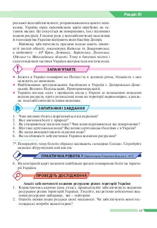 Розділ ІIІ
157
реальної водозабезпеченості, розрахованими на одного меш­
канця, Україна серед європейських країн перебуває на ос­
танніх місцях. Це стосується як поверхневих, так і підземних
водних ресурсів. Головну роль у водозабезпеченні населення
й господарства України відіграють води басейну Дніпра.
Найвищу забезпеченість прісною водою мають північ­
ні й західні області, насамперед Київська та Закарпатська,
а найнижчу – АР Крим, Донецька, Харківська, Луганська,
Одеська та Миколаївська області. Тому в багатьох містах і
селах південної частини України відчувається нестача води.
ЗАПАМ’ЯТАЙТЕ
●● Болота в Україні поширені на Поліссі та в долинах річок, більшість з них
належить до низинних.
●● Найбільшими артезіанськими басейнами в Україні є Дніпровсько-Доне­
цький, Волино-Подільський, Причорноморський.
●● Україна посідає одне з провідних місць у Європі за загальними запасами
водних ресурсів, проте розподілені вони по території нерівномірно, а реаль­
на водозабезпеченість ними невелика.
ЗАПИТАННЯ І ЗАВДАННЯ
1.	 Чим низинні болота відрізняються від верхових?
2.	 Яке значення боліт у природі?
3.	 Як утворюються підземні води? Чим вони відрізняються від поверхневих?
4.	 Що таке артезіанські води? Які великі артезіанські басейни є в Україні?
5.	 Як люди використовують підземні води?
6.	 Які особливості забезпечення України водними ресурсами?
------------------
7*.	Поміркуйте, чому болото образно називають «коморою Сонця». Спробуйте
науково обґрунтувати цей вислів.
ПРАКТИЧНА РОБОТА 7 (Закінчення. Початок див. на с. 147)
6.	 На контурній карті позначте найбільші ареали поширення боліт на терито­
рії України.
ПРОВЕДІТЬ ДОСЛІДЖЕННЯ
Аналіз забезпеченості водними ресурсами різних територій України
1.	 Користуючись картою (див. атлас), проаналізуйте забезпеченість водними
ресурсами різних територій України. З’ясуйте, які регіони забезпечені вод­
ними ресурсами найкраще, які – найгірше.
2.	 Оцініть наявні водні ресурси своєї місцевості. Чи забезпечують вони гос­
подарські потреби вашого краю?
 