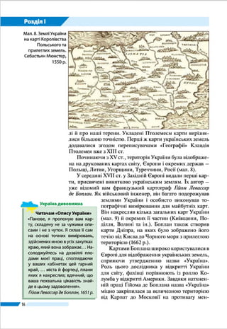 16
Розділ І
Розділ І
ГЕОГРАФІЧНА КАРТА ТА РОБОТА З НЕЮ
Тема 1. Географічна карта
Тема 2. Топографічні карти
Вивчаючи розділ, ви:
•	 дізнаєтеся про зображення Украї-
ни в картографічних творах та види
географічних карт;
•	 дістанете уявлення про картогра-
фічні проекції і спотворення на
картах, геоінформаційні та сучасні
навігаційні системи;
•	 навчитеся користуватися топогра-
фічними картами, планами міст,
схемами руху транспорту;
•	 розвиватимете вміння орієнтува-
тися на місцевості, використовува-
ти картографічні інтернет-джерела
для пошуку й аналізу нової інфор-
мації.
 