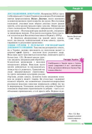 Розділ ІIІ
163
ДОСЛІДЖЕННЯ В. ДОКУЧАЄВА. НаприкінціХІХст.ґрун­
ти Центральної і Східної України (насамперед Полтавщини)
вивчав природознавець Василь Докучаєв, якого називають
основоположником ґрунтознавства як науки. Він очолював
експедиції, учасники яких зібрали декілька тисяч зразків
ґрунтів, сотні зразків гірських порід і рослин. Зібрані зразки
стали експонатами Полтавського природничо-­історичного
музею (нині – Полтавський краєзнавчий музей), створеного
за ініціативою вченого. Результати досліджень були удосто­
єні золотої медалі Всесвітньої виставки в Парижі у 1889 р.
В. Докучаєв сформулював так званий закон зональ­
ності, що показує «найщільніший зв’язок клімату, ґрунтів,
тваринних та рослинних організмів».
ЗМІНИ ҐРУНТІВ У РЕЗУЛЬТАТІ ГОСПОДАРСЬКОЇ
ДІЯЛЬНОСТІ ЛЮДИНИ. Така висока розораність земель,
як в Україні, нерідко призводить до посилення водної та
вітрової ерозії ґрунту – знесення його родючого шару.
Внаслідок цього трапляються пилові бурі, виникають яри та
балки (мал. 122). Великої шкоди ґрун­
там завдають неправильний обробіток,
безсистемні зрошування і внесення
мінеральних добрив. Внаслідок цього
ґрунти руйнуються та виснажуються,
знижується їх родючість. Тривалий час
люди використовували отрутохіміка­
ти проти шкідників культурних рослин
(бур’янів, різних комах), нехтуючи їхнім шкідливим впли­
вом на здоров’я людей і тварин. Це стосується і надмірної
кількості нітратів, що засвоюються сільськогосподарськими
рослинами внаслідок внесення мінеральних добрив під час
їх вирощування. Ускладнює екологічну ситуацію в Україні й
неналежне зберігання отрутохімікатів та добрив – часто у не­
обладнаних приміщеннях, а то й просто неба. Нерідко ці ре­
Василь Докучаєв
(1846 – 1903)
Найбільшим в Україні яром є Смілян­
ський (завдовжки 8 км і завглибшки
70 м), що виник поблизу м. Канева (Чер­
каська область).
Рекорди України
Мал. 122. Яри
знищують великі
площі родючих
земель
 