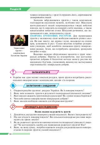 Розділ ІІI
164
човини потрапляють у ґрунт й отруюють його, спричиняючи
захворювання людей.
Значним забруднювачем ґрунтів є також комунальне
господарство населених пунктів, особливо міст. Внаслідок
життєдіяльності людей нагромаджуються тверді побутові
відходи, що їх вивозять на відкриті сміттєзвалища, а також
каналізаційні побутові стоки. Шкідливі речовини, що на­
громаджені в них, потрапляють у ґрунт.
ОХОРОНА ҐРУНТОВИХ РЕСУРСІВ. Для підтримання
ґрунтів у належному стані необхідно вживати різних захо­
дів. Ви вже знаєте, що дерева і кущі, насаджені на схилах
ярів, зупиняють їх ріст. Схили височин потрібно розорю­
вати упоперек, щоб запобігти змиванню ґрунту поверхне­
вими водами. Землі, що потребують зрошення, зрошувати
потрібно в міру.
Важливо науково обґрунтовано вносити в грунт міне­
ральні добрива. Перехід на землеробство, яке застосовує
органічні добрива й біологічні методи захисту рослин від
шкідників і бур’янів, уможливить відмову від застосування
отрутохімікатів і мінеральних добрив.
ЗАПАМ’ЯТАЙТЕ
●● Україна має дуже великі земельні ресурси, проте ґрунти потребують раціо­
нального використання і комплексних заходів з їх охорони.
ЗАПИТАННЯ І ЗАВДАННЯ
1.	 Охарактеризуйте ґрунтові ресурси України. Як їх використовують?
2.	 Яких змін зазнають ґрунти в результаті господарської діяльності людини?
3.	 Якої шкоди завдають ґрунтовим ресурсам яри? Як з ними можна боротися?
4.	 Чим небезпечне використання мінеральних добрив?
5.	 Яких заходів необхідно вживати для збереження ґрунтів?
ПРОВЕДІТЬ ДОСЛІДЖЕННЯ
Вплив людини на родючість ґрунтів
1.	 Дізнайтеся, які ґрунти поширені у вашій місцевості. Якою є їхня родючість?
2.	 Під які угіддя їх використовують? Які сільськогосподарські рослини виро­
щують на орних землях?
3.	 Як на родючості ґрунтів позначився вплив господарської діяльності люди­
ни? Чи застосовують засоби для підвищення родючості ґрунтів? Які?
4.	 Яких, на вашу думку, потрібно вживати заходів для раціонального викори­
стання й охорони ґрунтів у вашій місцевості?
Чорноземні
ґрунти –
національне
багатство України
 