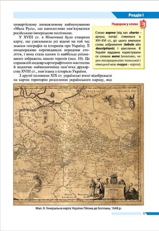 17
Розділ І
ЗОБРАЖЕННЯ УКРАЇНИ НА КАРТАХ. Географічні кар-
ти є важливими джерелами знань і носіями інформації про
території. Вони показують розміщення різних природних
і суспільних об’єктів та явищ, їхні властивості та зв’язки
між ними.
Давню спробу схематичного зображення місцевості
було знайдено під час археологічних розкопів біля с. Ме-
жиріч (Черкаська область). Ця примітивна схема із семи
рядів зображень була накреслена на бивні мамонта близько
17 тис. років тому. Можливо, це найдавніша «карта», знай­
дена на території України.
Початок нової ери відкриває історію створення справ-
жніх карт. Найдавніші уявлення античних учених про до-
вколишній світ узагальнив і систематизував у IІ ст. Клавдій
Птолемей у славнозвісному «Посібнику з географії», яким
наука послуговувалася 14 століть поспіль (мал. 6). Підруч-
ник містив зібрані автором численні географічні відомості,
у тому числі й про наші терени. Укладені Птолемеєм карти
вирізнялися більшою точністю. Перші ж карти українських
§ 3.	 ЗОБРАЖЕННЯ УКРАЇНИ В КАРТОГРАФІЧНИХ
ТВОРАХ
ŠŠ Пригадайте, хто і коли створив найдавніші карти світу, що збереглися
до нашого часу.
Межиріч-карта –
зображення
місцевості на
бивні мамонта.
ХV тис. до н. е.
Мал. 6. Землі
України на карті
Європи, складеній
Птолемеєм у ІІ ст.
(перевидана
в 1548 р.)
Клавдiй Птолемей
(бл. 87 – 165)
Тема 1. Географічна карта
 
