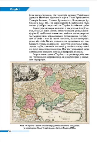 18
Розділ І
земель додавалися згодом перепису-
вачами «Географії» Клавдія Птолемея
вже з XIII ст.
Починаючи з ХV ст., територія
України була відображена на друко-
ваних картах світу, Європи і окремих
держав – Польщі, Литви, Угорщини,
Туреччини, Росії.
У середині ХVІІ ст. у Західній Євро-
пі видали перші карти, присвячені винятково українським
землям. Їх автор – уже відомий вам французький картограф
Ґійом Левассер де Боплан. Як військовий інженер, він багато
подорожував землями України і особисто виконував топо-
графічні вимірювання для майбутніх карт. Він накреслив
кілька загальних карт України (мал. 7) й окремих ї ї частин
(Київщини, Поділля, Волині та ін.). Боплан також створив
карти Дніпра, на яких було зображено його течію від Києва
Мал. 7. Генеральна
карта України
Ґійома де Боплана,
1648 р.
Слово карта (від лат. charta – аркуш,
папір) з’явилося в ХІV – ХVІ ст., до цьо-
го вживали слова зображення (tabula
або descriptionis) і креслення. В Україні
віддавна користувалися словом мапа
(можливо, через посередництво поль-
ської і німецької мов: mappa – карта).
Подорож у слово
 