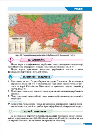 19
Розділ І
до Чорного моря з прилеглою терито-
рією (1662 р.).
Картами Боплана широко користу-
валися в Європі для відображення украї­
нських земель, сприяючи утвердженню
назви «Україна». Роль цього дослідника
у відкритті України для світу фахівці по-
рівнюють із роллю Колумба у відкритті
Америки. Завдяки натхненній праці Ґі-
йома де Боплана назва «Україна» міцно
закріпилася за величезною територією
від Карпат до Московії на противагу
меншовартісному зневажливому найме-
нуванню «Малоросія», що наполегливо
нав’язувалося російською імперською політикою.
У ХVІІІ ст. в Німеччині було створено карту, що уза-
гальнила усі відомі на той час знання географів та істори-
ків про Україну. Її неодноразово перевидавали впродовж
століття, і вона стала одним із найбільш упізнаваних зобра-
жень наших теренів (мал. 8). Це справжній шедевр карто-
графічного мистецтва й водночас найвизначніша пам’ятка
друкарства XVIII ст., пов’язана з історією України.
Мал. 8. Карта
«Україна – земля
козаків».
Йоганн Баптист
Гоманн, 1720 р.
Читачам «Опису України»
«Панове, я пропоную вам карту, скла-
дену не за чужими описами і не з чуток.
Я склав ї    ї сам на основі точних вимірю-
вань, здійснених мною в усіх закутках
краю, який вона зображає… Насолод-
жуйтесь на дозвіллі плодами моєї праці,
споглядаючи у ваших кабінетах цей гар-
нийкрай,…містайфортеці,планиякихя
накреслив; вдячний, що ваша похвальна
цікавість знайде в цьому задоволення».
Ґійом Левассер де Боплан, 1651 р.
Україна дивовижна
 