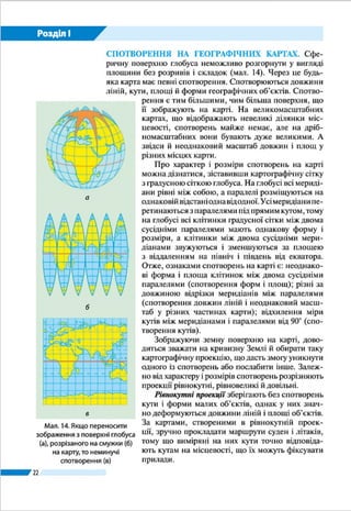 22
Розділ І
КАРТОГРАФІЧНІ ПРОЕКЦІЇ. Сучасні географічні кар-
ти складають у певних картографічних проекціях. Карто-
графічна проекція – це математично визначений спосіб
зображення земної поверхні на площині (карті). Реальна
поверхня Землі є складною й не відповідає, як ви знаєте,
жодному геометричному тілу. Щоб відтворити цю поверх-
ню на карті, спочатку її відображають
на математично правильній фігурі
(кулі), а потім переносять зображення
на площину, ніби проектуючи його.
Картографічних проекцій існує ба-
гато, їх об’єднують у групи. Насамперед
проекції групують за видом допоміж-
ної поверхні, що її використовують під
час переходу від кулі до площини кар-
ти (мал. 10). Так, розрізняють проекції
циліндричні, якщо проектування з кулі
здійснюється на поверхню циліндра;
конічні, якщо допоміжною поверхнею
слугує конус; азимутальні, якщо зобра-
ження проектують безпосередньо на
площину.
СПОТВОРЕННЯ НА ГЕОГРАФІЧНИХ КАРТАХ. Cфе-
ричну поверхню глобуса неможливо розгорнути у вигляді
площини без розривів і складок. Через це будь-яка карта
має певні спотворення. Спотворюються довжини ліній,
кути, площі й форми географічних об’єктів. Спотворення
є тим більшими, чим більша поверхня, що її зображують
на карті. На великомасштабних картах, що відображають
невеликі ділянки місцевості, спотворень майже немає,
але на дрібномасштабних вони бувають дуже великими.
А звідси й неоднаковий масштаб довжин і площ у різних
місцях карти.
Про характер і розміри спотворень на карті можна ді­
знатися, зіставивши картографічну сітку з градусною сіт-
кою глобуса. На глобусі всі меридіани рівні між собою, а
паралелі розміщуються на однаковій відстані одна від одної.
Усі меридіани перетинаються з паралелями під прямим ку-
том, тому на глобусі всі клітинки градусної сітки між двома
сусідніми паралелями мають однакову форму і розміри, а
клітинки між двома сусідніми меридіанами звужуються і
зменшуються за площею з віддаленням на північ і південь
від екватора. Отже, ознаками спотворень на карті є: не­
однакові форма і площа клітинок між двома сусідніми па-
Мал. 10.
Картографічні
проекції за видом
допоміжної
поверхні:
а – циліндрична;
б – конічна;
в – азимутальна
в
б
а
 