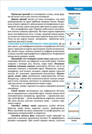 23
Розділ І
ралелями (спотворення форм і площ); різні за довжиною
відрізки меридіанів між паралелями (спотворення довжин
ліній і неоднаковий масштаб у різних частинах карти); від-
хилення міри кутів між меридіанами і паралелями від 90°
(спотворення кутів).
Зображуючи земну поверхню на карті, доводиться зва-
жати на кривизну Землі й обирати таку картографічну про-
екцію, що дасть змогу уникнути одного із спотворень або
послабити інше. Залежно від характеру і розмірів спотворень
розрізняють проекції рівнокутні, рівновеликі й довільні.
Рівнокутні проекції зберігають без спотворень кути і
форми малих об’єктів, однак у них значно деформуються
довжини ліній і площі об’єктів. За картами, створеними в
рівнокутній проекції, зручно прокладати маршрути суден
і літаків, тому що виміряні на них кути точно відповідають
кутам на місцевості, що їх можуть фіксувати прилади.
Рівновеликі проекції не спотворюють площ, однак фор-
ми об’єктів і кути в них значно спотворено.
Довільні проекції містять усі види спотворень, але вони
розподіляються на карті найбільш вигідним чином. Напри-
клад, існують проекції з мінімальними спотвореннями в
центральній частині, проте вони різко зростають по краях
карти.
Для географічних карт України здебільшого застосову-
ють конічну довільну проекцію. На таких картах порівняно
мало спотворюються кути і площі, масштаб можна вважа-
ти сталим на невеликих відстанях навколо будь-якої точки.
Тому на цих картах можна вимірювати . приблизні кути,
невеликі відстані й площі.
СПОСОБИ КАРТОГРАФІЧНОГО ЗОБРАЖЕННЯ. Як ви
вже знаєте, для відображення різних географічних об’єктів,
явищ і процесів на картах застосовують умовні позначення.
Це умовні знаки, підписи, буквені та цифрові позначення,
а також способи картографічного зображення. Розрізняють
кілька видів умовних знаків.
Масштабні (або контурні) умовні знаки передають
дійсні розміри об’єктів, що виражені в масштабі карти.
Такими знаками є контури лісу, болота, озера тощо. Поза­
масштабними умовними знаками позначають об’єкти, що їх
не можливо показати в масштабі карти. Наприклад, заводи,
аеродроми, пам’ятники, колодязі, окремі дерева, населені
пункти (їх показують кружечками-пунсонами). Поясню-
вальні умовні знаки доповнюють характеристику об’єкта.
Наприклад, стрілка біля позначення річки показує напря-
Якщо переносити
зображення з
поверхні глобуса (а),
розрізаного
на смужки (б),
на карту (в),
то спотворення
неминучі
а
б
Екватор
Екватор
в
Умовні знаки
Масштабні
Позамасштабні
Пояснювальні
 