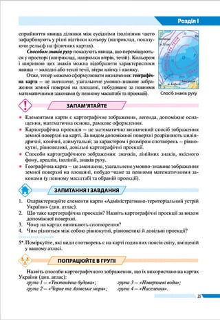 25
Розділ І
Способом знаків руху показують явища, що переміщують-
ся у просторі (наприклад, напрямки вітрів, течій). Кольором
і шириною цих знаків можна відобразити характеристики
явища – холодні або теплі течії, вітри влітку і взимку.
Отже, тепер можемо сформулювати визначення: гео-
графічна карта – це зменшене, узагальнене умовно-знако-
ве зображення земної поверхні на площині, побудоване за
певними математичними законами (у певному масштабі та
обраній проекції). Спосіб знаків руху
ЗАПАМ’ЯТАЙТЕ
●● Елементами карти є картографічне зображення, легенда, допоміжне осна-
щення, математична основа, рамкове оформлення.
●● Картографічна проекція – це математично визначений спосіб зображення
земної поверхні на карті. За видом допоміжної поверхні розрізняють цилін-
дричні, конічні, азимутальні; за характером і розміром спотворень – рівно-
кутні, рівновеликі, довільні картографічні проекції.
●● Способи картографічного зображення: значків, лінійних знаків, якісного
фону, ареалів, ізоліній, знаків руху.
●● Географічна карта – це зменшене, узагальнене умовно-знакове зображення
земної поверхні на площині, побудоване за певними математичними зако-
нами (у певному масштабі та обраній проекції).
ЗАПИТАННЯ І ЗАВДАННЯ
1.	 Охарактеризуйте елементи карти «Адміністративно-територіальний устрій
України» (див. атлас).
2.	 Що таке картографічна проекція? Назвіть картографічні проекції за видом
допоміжної поверхні.
3.	 Чому на картах виникають спотворення?
4.	 Чим різняться між собою рівнокутні, рівновеликі й довільні проекції?
------------------
5*.	Поміркуйте, які види спотворень є на карті годинних поясів світу, вміщеній
у вашому атласі.
ПОПРАЦЮЙТЕ В ГРУПІ
Назвіть способи картографічного зображення, що їх використано на картах
України (див. атлас):
група 1 – «Тектонічна будова»; 		 група 3 – «Поверхневі води»;
група 2 – «Чорне та Азовське моря»; 	 група 4 – «Охорона природи».
 