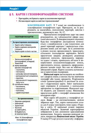 26
Розділ І
§ 5. 	КАРТИ І ГЕОІНФОРМАЦІЙНІ СИСТЕМИ
ŠŠ Пригадайте, які бувають карти за охопленням території.
ŠŠ Які вам відомі карти за змістом і призначенням?
КЛАСИФІКАЦІЯ КАРТ. У 7 класі ви ознайомилися із
класифікацією географічних карт. Пригадати, як їх роз-
різняють за масштабом, охопленням території, змістом і
призначенням, допоможе мал. 11.
Призначення географічних карт так
само різноманітне, як і різноманітні сфе-
ри людської діяльності. Їх використо-
вують науковці: будь-яке географічне
дослідження починається з ознайомлен-
ня з уже існуючими для даної території
картами і закінчується створенням но-
вих для неї карт. За їх допомогою в різ-
них галузях промисловості, транспорту,
сільського господарства вирішують ба-
гато практичних завдань: розвідують ро-
довища корисних копалин, прокладають
маршрути суден і літаків, проектують
об’єкти й використання сільськогоспо-
дарських земель, прогнозують погоду,
вживають природоохоронних заходів
тощо. Без них не обійтися у військовій
справі. Карти слугують путівниками в
туристичних подорожах.
Навчальні карти застосовують як
посібники і джерела знань у школах
під час вивчення географії або інших
предметів. Розрізняють стінні (демон-
страційні) й настільні (в атласах і під-
ручниках) карти. Зміст навчальних карт
спрощено й узгоджено з навчальною
програмою та підручниками. Навчаль-
ні карти видають для кожного класу.
Виконання практичних робіт з геогра-
фії неможливе без контурних карт.
Різні карти об’єднують у геогра-
фічні атласи. Атлас – це систематизо-
ване, цілісне зібрання карт. Так, карти
навчального атласу для 8 класу ілю-
струють теми курсу «Україна у світі».Мал. 11. Класифікація географічних карт
ГЕОГРАФІЧНІ КАРТИ
За просторовим охопленням
●● Світу і півкуль
●● Окремих материків і океанів
●● Країн та їхніх частин
За призначенням
●● Науково-довідкові
●● Навчальні
●● Туристичні
●● Технічні (навігаційні, будівельні,
землеустрою)
За змістом
●● Загальногеографічні
(топографічні, оглядові)
●● Тематичні:
а)	 явищ природи (фізико-географічні):
	 – геологічні, тектонічні;
	 – метеорологічні й кліматичні;
	 – ґрунтові;
	 – рослинності й тваринного світу та ін.
б) 	суспільних явищ:
	 – населення;
	 – економічні;
	 – політичні, адміністративні
За масштабом
●● Великомасштабні – топографічні
(від 1 : 10 000 до 1: 200 000 включно)
●● Середньомасштабні –
оглядово-топографічні
(1 : 200 000 – 1 : 1 000 000 включно)
●● Дрібномасштабні – оглядові
(дрібніше 1 : 1 000 000)
 